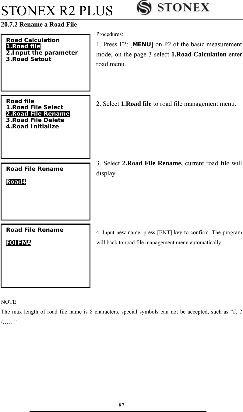 STONEX R2 PLUS        87 20.7.2 Rename a Road File Procedures: 1. Press F2: [MENU] on P2 of the basic measurement mode, on the page 3 select 1.Road Calculation enter road menu.      2. Select 1.Road file to road file management menu.      3. Select 2.Road File Rename, current road file will display.      4. Input new name, press [ENT] key to confirm. The program will back to road file management menu automatically.        NOTE: The max length of road file name is 8 characters, special symbols can not be accepted, such as &ldquo;#, ? /&hellip;&hellip;&rdquo;Road Calculation 1.Road file 2.Input the parameter 3.Road Setout  Road file 1.Road File Select 2.Road File Rename 3.Road File Delete 4.Road Initialize Road File Rename  Road4  Road File Rename  FOIFMA  