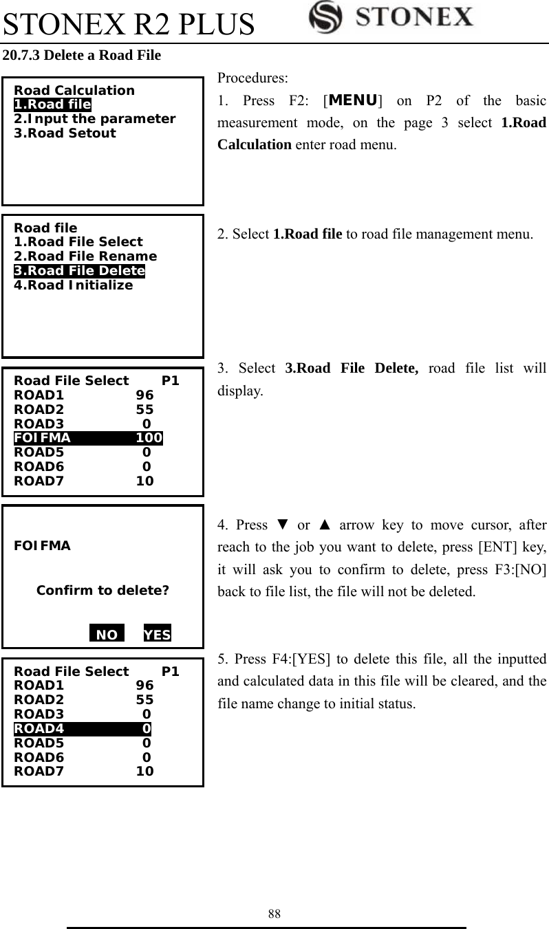 STONEX R2 PLUS        88 20.7.3 Delete a Road File Procedures: 1. Press F2: [MENU] on P2 of the basic measurement mode, on the page 3 select 1.Road Calculation enter road menu.      2. Select 1.Road file to road file management menu.      3. Select 3.Road File Delete, road file list will display.      4. Press ▼ or ▲ arrow key to move cursor, after reach to the job you want to delete, press [ENT] key, it will ask you to confirm to delete, press F3:[NO] back to file list, the file will not be deleted.     5. Press F4:[YES] to delete this file, all the inputted and calculated data in this file will be cleared, and the file name change to initial status.   Road Calculation 1.Road file 2.Input the parameter 3.Road Setout  Road file 1.Road File Select 2.Road File Rename 3.Road File Delete 4.Road Initialize Road File Select     P1 ROAD1           96 ROAD2           55 ROAD3            0 FOIFMA          100 ROAD5            0 ROAD6            0 ROAD7           10  FOIFMA     Confirm to delete?   NO    YES  Road File Select     P1 ROAD1           96 ROAD2           55 ROAD3            0 ROAD4            0 ROAD5            0 ROAD6            0 ROAD7           10 