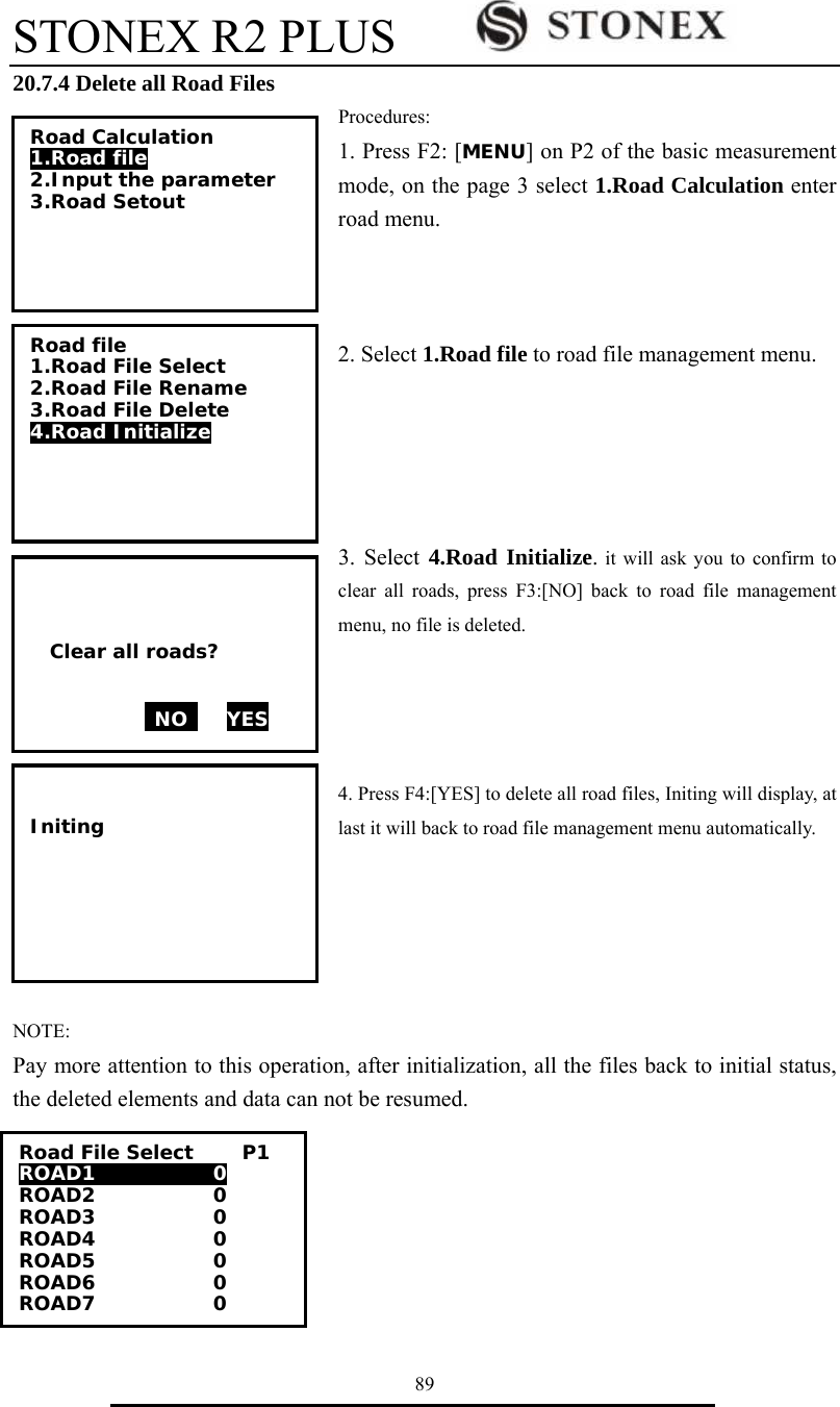 STONEX R2 PLUS        89 20.7.4 Delete all Road Files Procedures: 1. Press F2: [MENU] on P2 of the basic measurement mode, on the page 3 select 1.Road Calculation enter road menu.      2. Select 1.Road file to road file management menu.      3. Select 4.Road Initialize. it will ask you to confirm to clear all roads, press F3:[NO] back to road file management menu, no file is deleted.       4. Press F4:[YES] to delete all road files, Initing will display, at last it will back to road file management menu automatically.      NOTE: Pay more attention to this operation, after initialization, all the files back to initial status, the deleted elements and data can not be resumed. Road Calculation 1.Road file 2.Input the parameter 3.Road Setout  Road file 1.Road File Select 2.Road File Rename 3.Road File Delete 4.Road Initialize      Clear all roads?   NO    YES    Initing      Road File Select     P1 ROAD1            0 ROAD2            0 ROAD3            0 ROAD4            0 ROAD5            0 ROAD6            0 ROAD7            0 