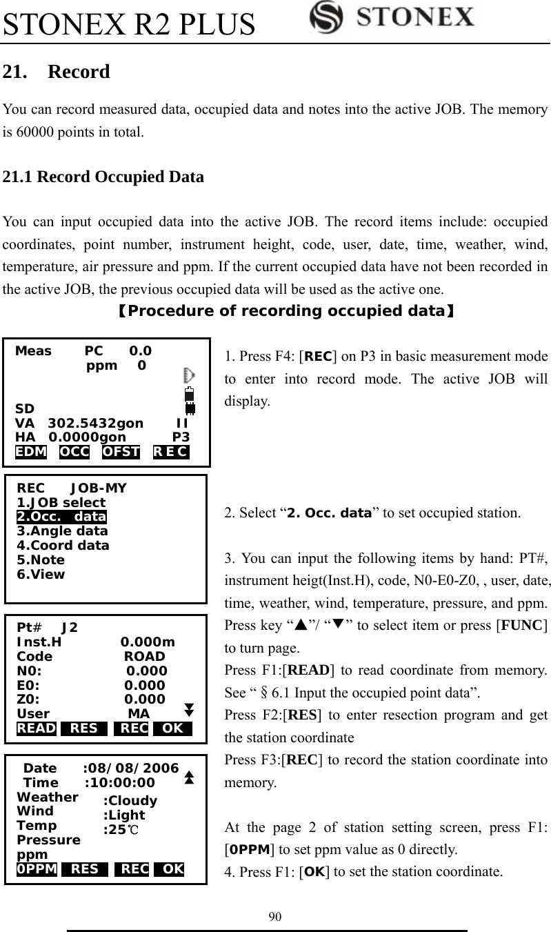 STONEX R2 PLUS        90 21.  Record You can record measured data, occupied data and notes into the active JOB. The memory is 60000 points in total.  21.1 Record Occupied Data  You can input occupied data into the active JOB. The record items include: occupied coordinates, point number, instrument height, code, user, date, time, weather, wind, temperature, air pressure and ppm. If the current occupied data have not been recorded in the active JOB, the previous occupied data will be used as the active one. 【Procedure of recording occupied data】  1. Press F4: [REC] on P3 in basic measurement mode to enter into record mode. The active JOB will display.     2. Select &ldquo;2. Occ. data&rdquo; to set occupied station.  3. You can input the following items by hand: PT#, instrument heigt(Inst.H), code, N0-E0-Z0, , user, date, time, weather, wind, temperature, pressure, and ppm. Press key &ldquo;▲&rdquo;/ &ldquo;▼&rdquo; to select item or press [FUNC] to turn page. Press F1:[READ] to read coordinate from memory. See &ldquo;&sect;6.1 Input the occupied point data&rdquo;. Press F2:[RES] to enter resection program and get the station coordinate Press F3:[REC] to record the station coordinate into memory.  At the page 2 of station setting screen, press F1: [0PPM] to set ppm value as 0 directly. 4. Press F1: [OK] to set the station coordinate. REC    JOB-MY 1.JOB select 2.Occ.  data 3.Angle data 4.Coord data 5.Note 6.View Pt#   J2 Inst.H         0.000m Code           ROAD N0:             0.000 E0:             0.000   Z0:             0.000 User            MA READ 0RES0  REC 0OK0    Date    :08/08/2006  Time    :10:00:00 Weather      Wind          Temp  Pressure ppm 0PPM 0RES0  REC 0OK   :Cloudy :Light :25℃  Meas     PC    0.0            ppm   0   SD VA  302.5432gon     II HA  0.0000gon       P3 EDM  OCC  OFST  REC  