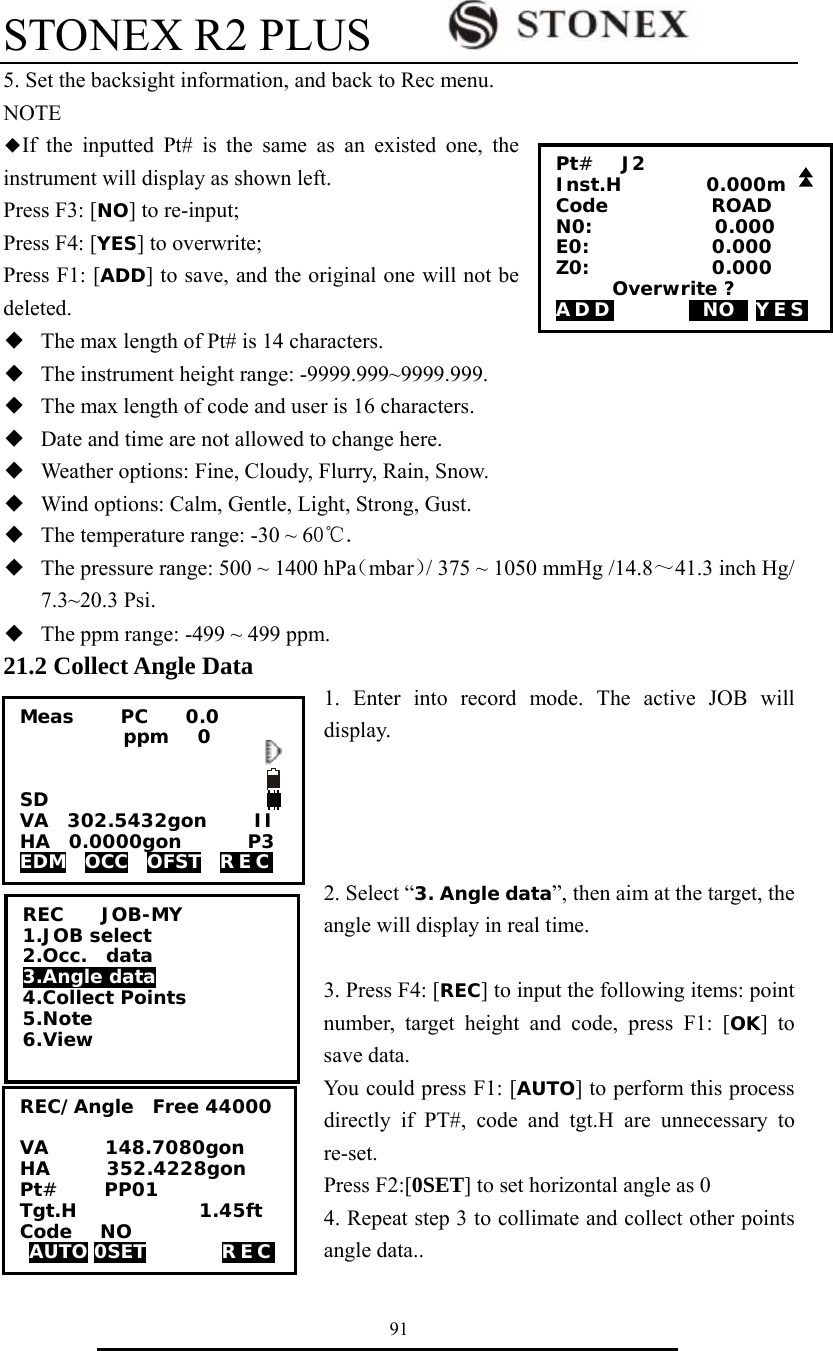 STONEX R2 PLUS        91 5. Set the backsight information, and back to Rec menu. NOTE ◆If the inputted Pt# is the same as an existed one, the instrument will display as shown left.   Press F3: [NO] to re-input;   Press F4: [YES] to overwrite;   Press F1: [ADD] to save, and the original one will not be deleted. ◆  The max length of Pt# is 14 characters. ◆  The instrument height range: -9999.999~9999.999. ◆  The max length of code and user is 16 characters. ◆  Date and time are not allowed to change here. ◆  Weather options: Fine, Cloudy, Flurry, Rain, Snow. ◆  Wind options: Calm, Gentle, Light, Strong, Gust. ◆  The temperature range: -30 ~ 60℃. ◆  The pressure range: 500 ~ 1400 hPa（mbar）/ 375 ~ 1050 mmHg /14.8～41.3 inch Hg/ 7.3~20.3 Psi. ◆  The ppm range: -499 ~ 499 ppm. 21.2 Collect Angle Data 1. Enter into record mode. The active JOB will display.     2. Select &ldquo;3. Angle data&rdquo;, then aim at the target, the angle will display in real time.  3. Press F4: [REC] to input the following items: point number, target height and code, press F1: [OK] to save data.   You could press F1: [AUTO] to perform this process directly if PT#, code and tgt.H are unnecessary to re-set. Press F2:[0SET] to set horizontal angle as 0 4. Repeat step 3 to collimate and collect other points angle data.. Pt#   J2 Inst.H         0.000m Code           ROAD N0:             0.000 E0:             0.000   Z0:             0.000       Overwrite ? ADD        0NO0 YES REC    JOB-MY 1.JOB select 2.Occ.  data 3.Angle data 4.Collect Points 5.Note 6.View Meas     PC    0.0            ppm   0   SD VA  302.5432gon     II HA  0.0000gon       P3 EDM  OCC  OFST  REC  REC/Angle  Free 44000  VA      148.7080gon HA      352.4228gon Pt#     PP01 Tgt.H             1.45ft Code   NO AUTO 0SET        REC   