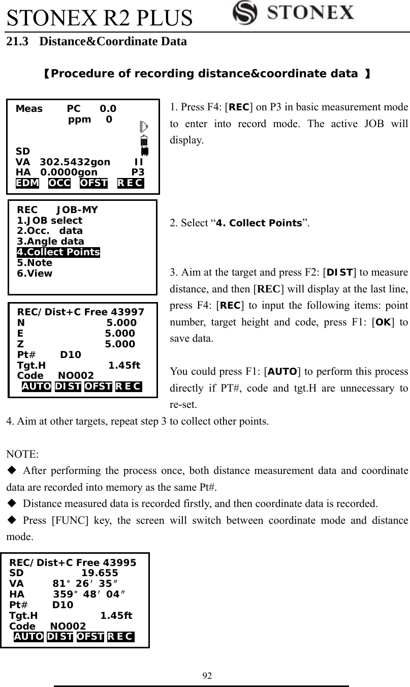 STONEX R2 PLUS        92 21.3  Distance&amp;Coordinate Data  【Procedure of recording distance&amp;coordinate data 】  1. Press F4: [REC] on P3 in basic measurement mode to enter into record mode. The active JOB will display.     2. Select &ldquo;4. Collect Points&rdquo;.   3. Aim at the target and press F2: [DIST] to measure distance, and then [REC] will display at the last line, press F4: [REC] to input the following items: point number, target height and code, press F1: [OK] to save data.    You could press F1: [AUTO] to perform this process directly if PT#, code and tgt.H are unnecessary to re-set. 4. Aim at other targets, repeat step 3 to collect other points.  NOTE: ◆ After performing the process once, both distance measurement data and coordinate data are recorded into memory as the same Pt#. ◆  Distance measured data is recorded firstly, and then coordinate data is recorded. ◆ Press [FUNC] key, the screen will switch between coordinate mode and distance mode.  REC    JOB-MY 1.JOB select 2.Occ.  data 3.Angle data 4.Collect Points 5.Note 6.View Meas     PC    0.0            ppm   0   SD VA  302.5432gon     II HA  0.0000gon       P3 EDM  OCC  OFST  REC  REC/Dist+C Free 43997 N                 5.000 E                 5.000 Z                 5.000 Pt#     D10 Tgt.H             1.45ft Code   NO002 AUTO DIST OFST R E C    REC/Dist+C Free 43995 SD            19.655 VA      81&deg;26&prime;35&Prime; HA      359&deg;48&prime;04&Prime; Pt#     D10 Tgt.H             1.45ft Code   NO002 AUTO DIST OFST R E C    