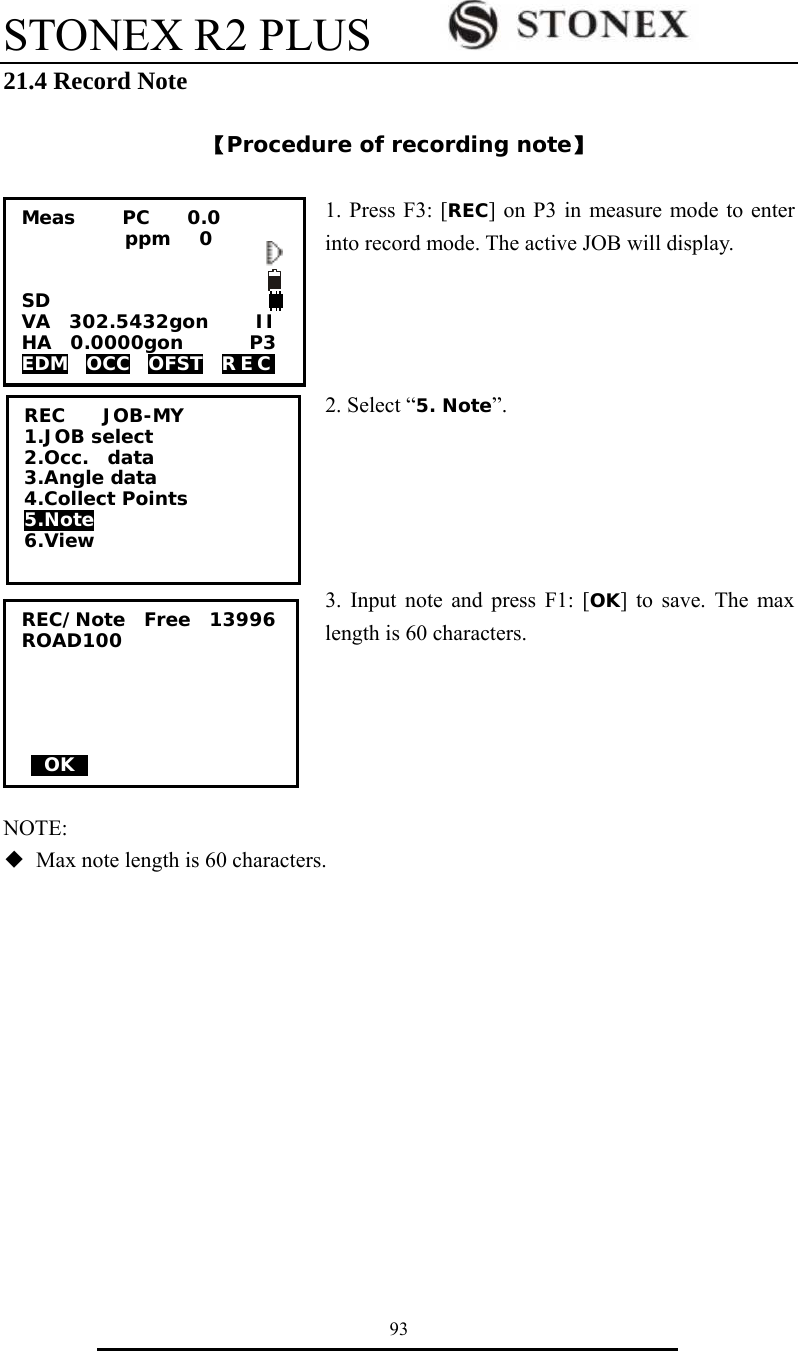 STONEX R2 PLUS        93 21.4 Record Note  【Procedure of recording note】  1. Press F3: [REC] on P3 in measure mode to enter into record mode. The active JOB will display.    2. Select &ldquo;5. Note&rdquo;.      3. Input note and press F1: [OK] to save. The max length is 60 characters.      NOTE: ◆  Max note length is 60 characters.       REC    JOB-MY 1.JOB select 2.Occ.  data 3.Angle data 4.Collect Points 5.Note 6.View Meas     PC    0.0            ppm   0   SD VA  302.5432gon     II HA  0.0000gon       P3 EDM  OCC  OFST  REC  REC/Note  Free  13996 ROAD100      0OK0     