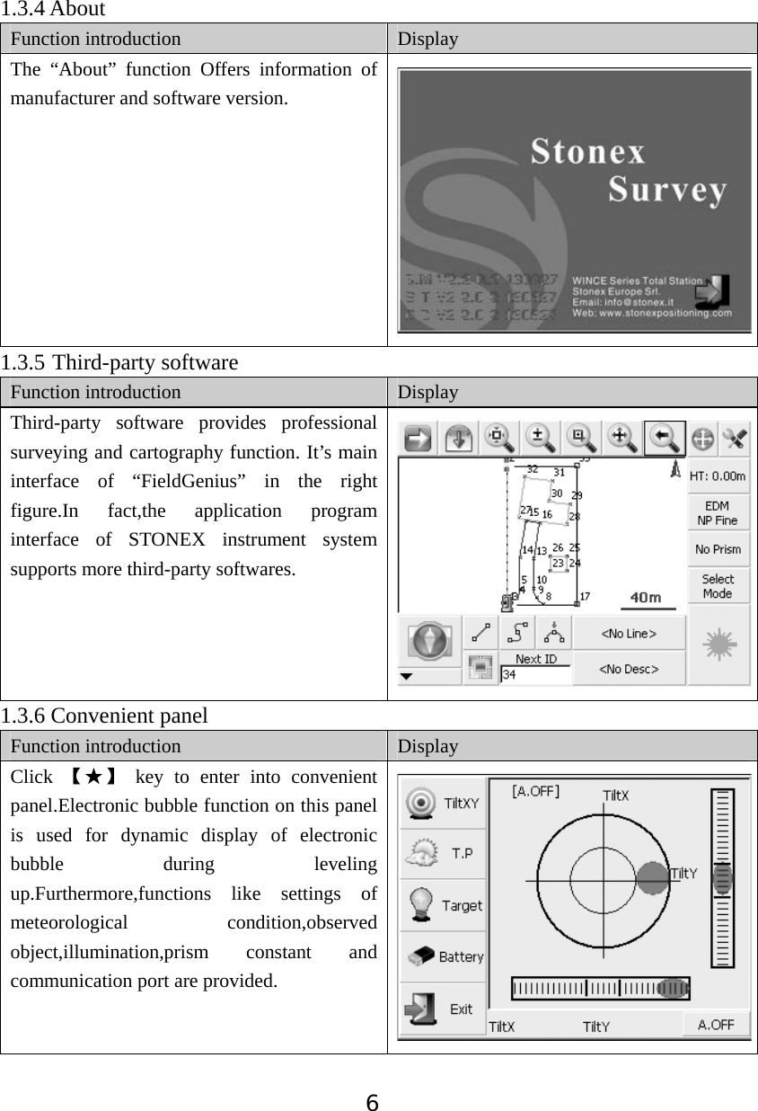 61.3.4 About Function introduction  Display The &ldquo;About&rdquo; function Offers information of manufacturer and software version. 1.3.5 Third-party softwareFunction introduction  Display Third-party software provides professional surveying and cartography function. It&rsquo;s main interface of &ldquo;FieldGenius&rdquo; in the right figure.In fact,the application program interface of STONEX instrument system supports more third-party softwares. 1.3.6 Convenient panel Function introduction  Display Click  Ǐƾǐ key to enter into convenient panel.Electronic bubble function on this panel is used for dynamic display of electronic bubble during leveling up.Furthermore,functions like settings of meteorological condition,observed object,illumination,prism constant and communication port are provided. 