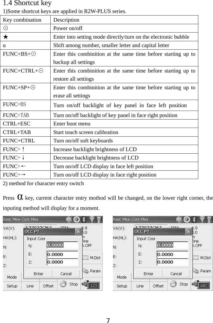 71.4 Shortcut key 1)Some shortcut keys are applied in R2W-PLUS series. Key combination  Description Ĵ Power on/off ƾ  Enter into setting mode directly/turn on the electronic bubble Į  Shift among number, smaller letter and capital letter FUNC+BS+Ĵ  Enter this combinition at the same time before starting up to backup all settings FUNC+CTRL+Ĵ  Enter this combinition at the same time before starting up to restore all settings FUNC+SP+Ĵ  Enter this combinition at the same time before starting up to erase all settings FUNC%6 Turn on/off backlight of key panel in face left positionFUNC7$%  Turn on/off backlight of key panel in face right position CTRL+ESC Enter boot menu CTRL+TAB  Start touch screen calibration FUNC+CTRL  Turn on/off soft keyboards FUNCĖ  Increase backlight brightness of LCD   FUNCĘ  Decrease backlight brightness of LCD FUNCĕ  Turn on/off LCD display in face left position   FUNCė  Turn on/off LCD display in face right position 2) method for character entry switch Press Į key, current character entry mothod will be changed, on the lower right corner, the inputing method will display for a moment. 