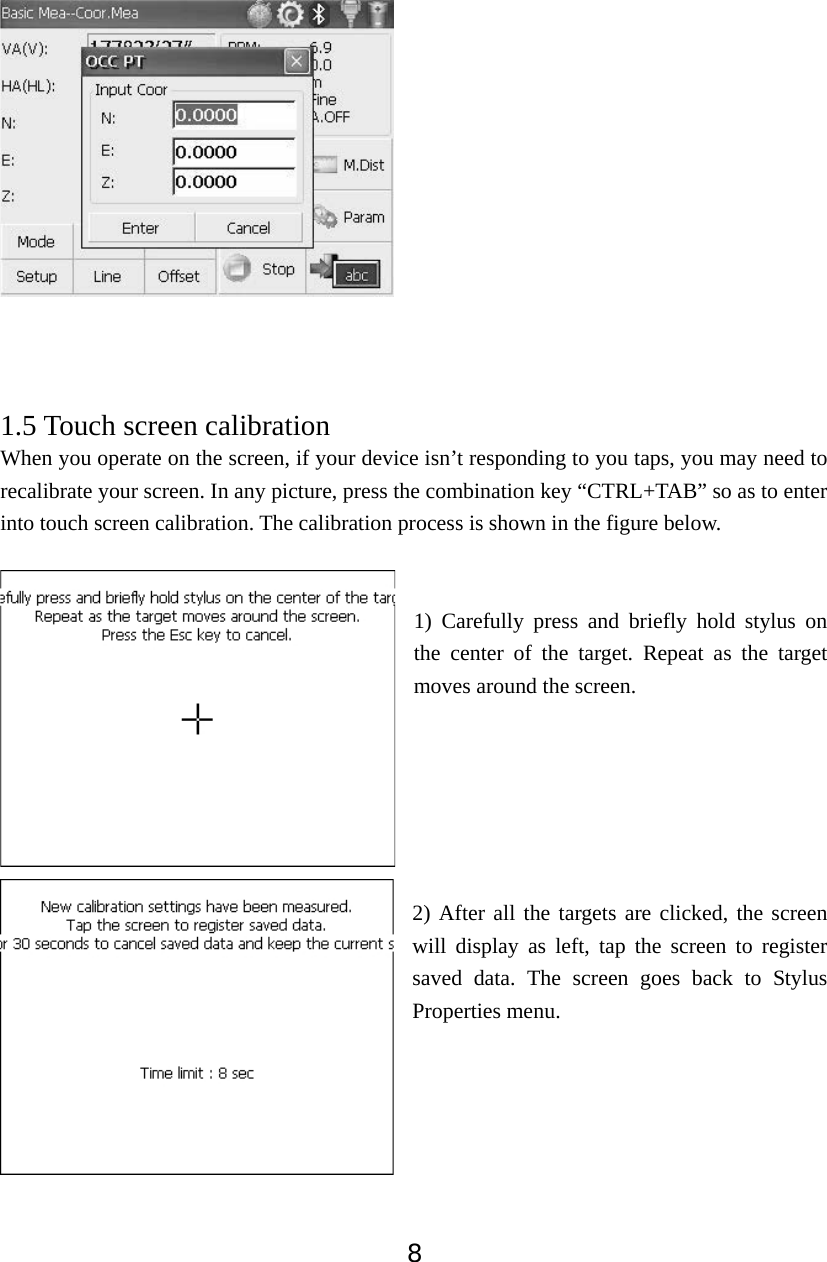 81.5 Touch screen calibration When you operate on the screen, if your device isn&rsquo;t responding to you taps, you may need to recalibrate your screen. In any picture, press the combination key &ldquo;CTRL+TAB&rdquo; so as to enter into touch screen calibration. The calibration process is shown in the figure below. 1) Carefully press and briefly hold stylus on the center of the target. Repeat as the target moves around the screen.   2) After all the targets are clicked, the screen will display as left, tap the screen to register saved data. The screen goes back to Stylus Properties menu. 