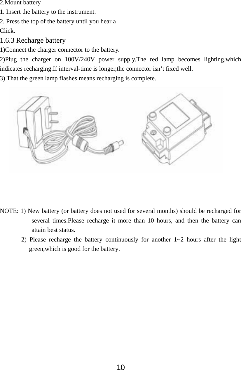 102.Mount battery 1. Insert the battery to the instrument.       2. Press the top of the battery until you hear a               Click. 1.6.3 Recharge battery 1)Connect the charger connector to the battery. 2)Plug the charger on 100V/240V power supply.The red lamp becomes lighting,which indicates recharging.If interval-time is longer,the connector isn&rsquo;t fixed well. 3) That the green lamp flashes means recharging is complete. NOTE: 1) New battery (or battery does not used for several months) should be recharged for several times.Please recharge it more than 10 hours, and then the battery can attain best status. 2) Please recharge the battery continuously for another 1~2 hours after the light green,which is good for the battery.