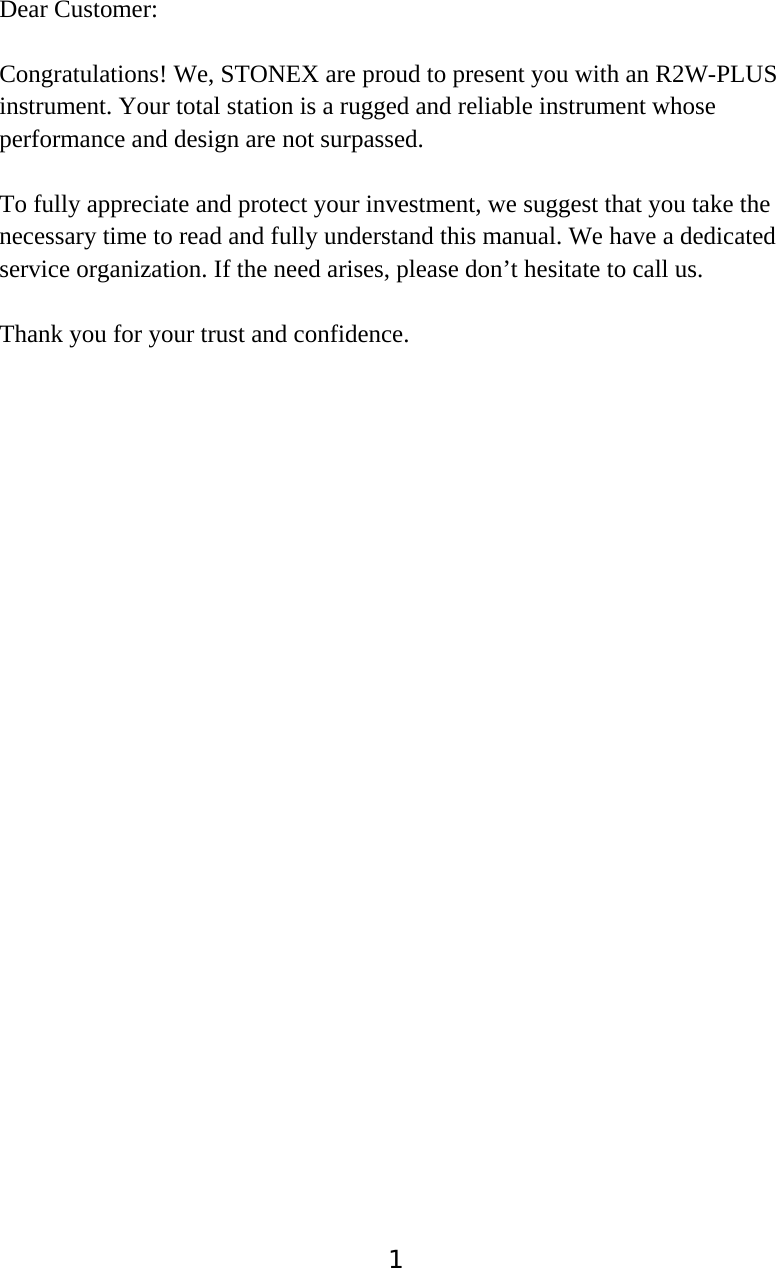 1Dear Customer: Congratulations! We, STONEX are proud to present you with an R2W-PLUS   instrument. Your total station is a rugged and reliable instrument whose performance and design are not surpassed. To fully appreciate and protect your investment, we suggest that you take the necessary time to read and fully understand this manual. We have a dedicated service organization. If the need arises, please don&rsquo;t hesitate to call us. Thank you for your trust and confidence. 