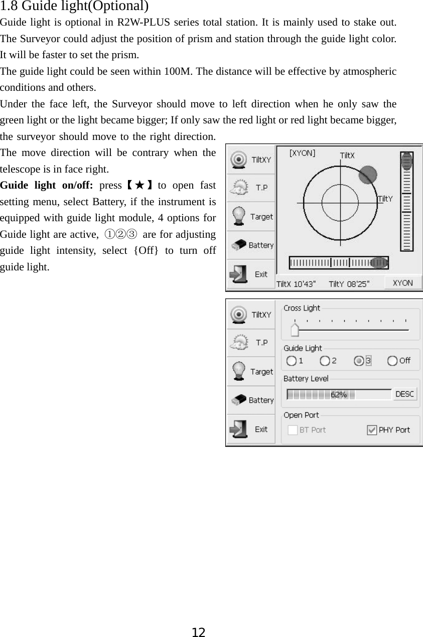 121.8 Guide light(Optional)  Guide light is optional in R2W-PLUS series total station. It is mainly used to stake out. The Surveyor could adjust the position of prism and station through the guide light color. It will be faster to set the prism.   The guide light could be seen within 100M. The distance will be effective by atmospheric conditions and others. Under the face left, the Surveyor should move to left direction when he only saw the green light or the light became bigger; If only saw the red light or red light became bigger, the surveyor should move to the right direction. The move direction will be contrary when the telescope is in face right. Guide light on/off: pressǏƾǐto open fast setting menu, select Battery, if the instrument is equipped with guide light module, 4 options for Guide light are active,  ķĸĹ are for adjusting guide light intensity, select {Off} to turn off guide light.