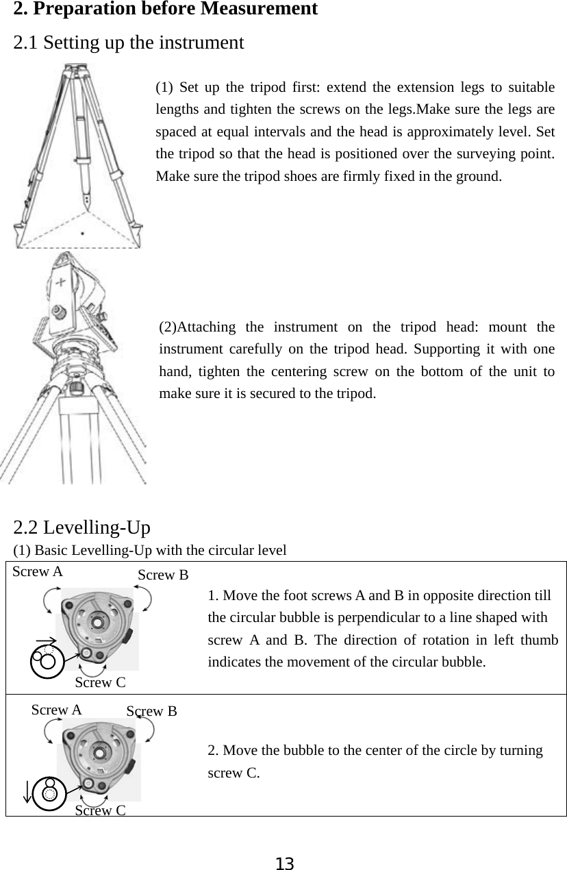 132. Preparation before Measurement 2.1 Setting up the instrument (1) Set up the tripod first: extend the extension legs to suitable lengths and tighten the screws on the legs.Make sure the legs are spaced at equal intervals and the head is approximately level. Set the tripod so that the head is positioned over the surveying point. Make sure the tripod shoes are firmly fixed in the ground.   (2)Attaching the instrument on the tripod head: mount the instrument carefully on the tripod head. Supporting it with one hand, tighten the centering screw on the bottom of the unit to make sure it is secured to the tripod.     2.2 Levelling-Up (1) Basic Levelling-Up with the circular level                             1. Move the foot screws A and B in opposite direction till                            the circular bubble is perpendicular to a line shaped with                           screw A and B. The direction of rotation in left thumb indicates the movement of the circular bubble.                           2. Move the bubble to the center of the circle by turning                            screw C. Screw A  Screw B Screw C Screw A Screw C Screw B 