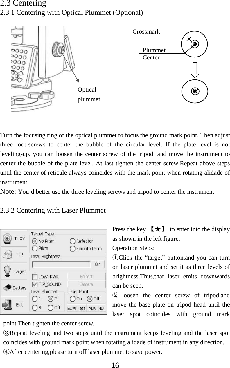 162.3 Centering  2.3.1 Centering with Optical Plummet (Optional) Turn the focusing ring of the optical plummet to focus the ground mark point. Then adjust three foot-screws to center the bubble of the circular level. If the plate level is not leveling-up, you can loosen the center screw of the tripod, and move the instrument to center the bubble of the plate level. At last tighten the center screw.Repeat above steps until the center of reticule always coincides with the mark point when rotating alidade of instrument.Note: You&rsquo;d better use the three leveling screws and tripod to center the instrument. 2.3.2 Centering with Laser Plummet Press the key Ǐƾǐ  to enter into the display as shown in the left figure. Operation Steps:ķClick the &ldquo;target&rdquo; button,and you can turn on laser plummet and set it as three levels of brightness.Thus,that laser emits downwards can be seen. ĸLoosen the center screw of tripod,and move the base plate on tripod head until the laser spot coincides with ground mark point.Then tighten the center screw.ĹRepeat leveling and two steps until the instrument keeps leveling and the laser spot coincides with ground mark point when rotating alidade of instrument in any direction.ĺAfter centering,please turn off laser plummet to save power. Plummet Center Optical  plummet Crossmark 