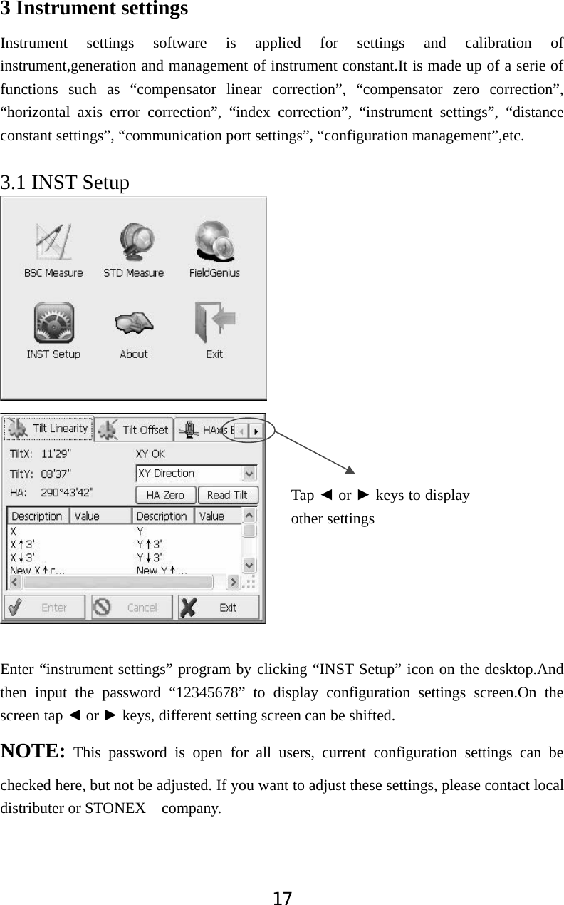 173 Instrument settings Instrument settings software is applied for settings and calibration of instrument,generation and management of instrument constant.It is made up of a serie of functions such as &ldquo;compensator linear correction&rdquo;, &ldquo;compensator zero correction&rdquo;, &ldquo;horizontal axis error correction&rdquo;, &ldquo;index correction&rdquo;, &ldquo;instrument settings&rdquo;, &ldquo;distance constant settings&rdquo;, &ldquo;communication port settings&rdquo;, &ldquo;configuration management&rdquo;,etc. 3.1 INST Setup Enter &ldquo;instrument settings&rdquo; program by clicking &ldquo;INST Setup&rdquo; icon on the desktop.And then input the password &ldquo;12345678&rdquo; to display configuration settings screen.On the screen tap Ż or Ź keys, different setting screen can be shifted.   NOTE: This password is open for all users, current configuration settings can be checked here, but not be adjusted. If you want to adjust these settings, please contact local distributer or STONEX  company. Tap Ż or Ź keys to display other settings 
