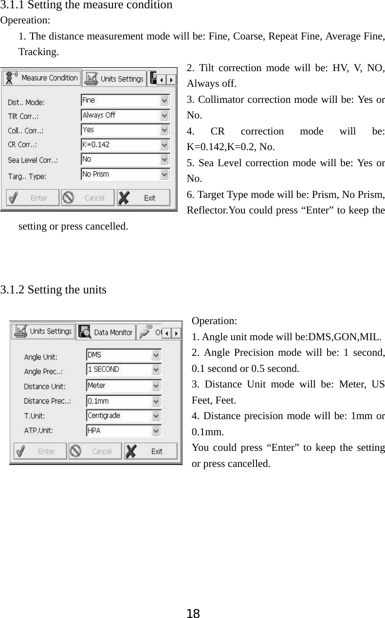 183.1.1 Setting the measure condition Opereation: 1. The distance measurement mode will be: Fine, Coarse, Repeat Fine, Average Fine, Tracking.  2. Tilt correction mode will be: HV, V, NO, Always off. 3. Collimator correction mode will be: Yes or No. 4. CR correction mode will be: K=0.142,K=0.2, No. 5. Sea Level correction mode will be: Yes or No. 6. Target Type mode will be: Prism, No Prism, Reflector.You could press &ldquo;Enter&rdquo; to keep the setting or press cancelled.   3.1.2 Setting the units Operation:  1. Angle unit mode will be:DMS,GON,MIL. 2. Angle Precision mode will be: 1 second, 0.1 second or 0.5 second. 3. Distance Unit mode will be: Meter, US Feet, Feet. 4. Distance precision mode will be: 1mm or 0.1mm.   You could press &ldquo;Enter&rdquo; to keep the setting or press cancelled.   