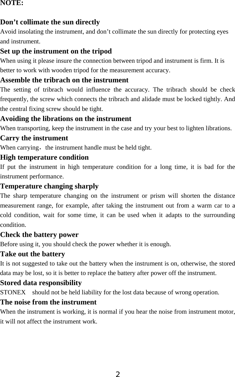 2NOTE:Don&rsquo;t collimate the sun directlyAvoid insolating the instrument, and don&rsquo;t collimate the sun directly for protecting eyes and instrument. Set up the instrument on the tripod When using it please insure the connection between tripod and instrument is firm. It is better to work with wooden tripod for the measurement accuracy. Assemble the tribrach on the instrument The setting of tribrach would influence the accuracy. The tribrach should be check frequently, the screw which connects the tribrach and alidade must be locked tightly. And the central fixing screw should be tight. Avoiding the librations on the instrumentWhen transporting, keep the instrument in the case and try your best to lighten librations. Carry the instrumentWhen carryingˈthe instrument handle must be held tight. High temperature condition If put the instrument in high temperature condition for a long time, it is bad for the instrument performance. Temperature changing sharply The sharp temperature changing on the instrument or prism will shorten the distance measurement range, for example, after taking the instrument out from a warm car to a cold condition, wait for some time, it can be used when it adapts to the surrounding condition. Check the battery powerBefore using it, you should check the power whether it is enough. Take out the battery It is not suggested to take out the battery when the instrument is on, otherwise, the stored data may be lost, so it is better to replace the battery after power off the instrument. Stored data responsibility STONEX  should not be held liability for the lost data because of wrong operation. The noise from the instrument When the instrument is working, it is normal if you hear the noise from instrument motor, it will not affect the instrument work. 
