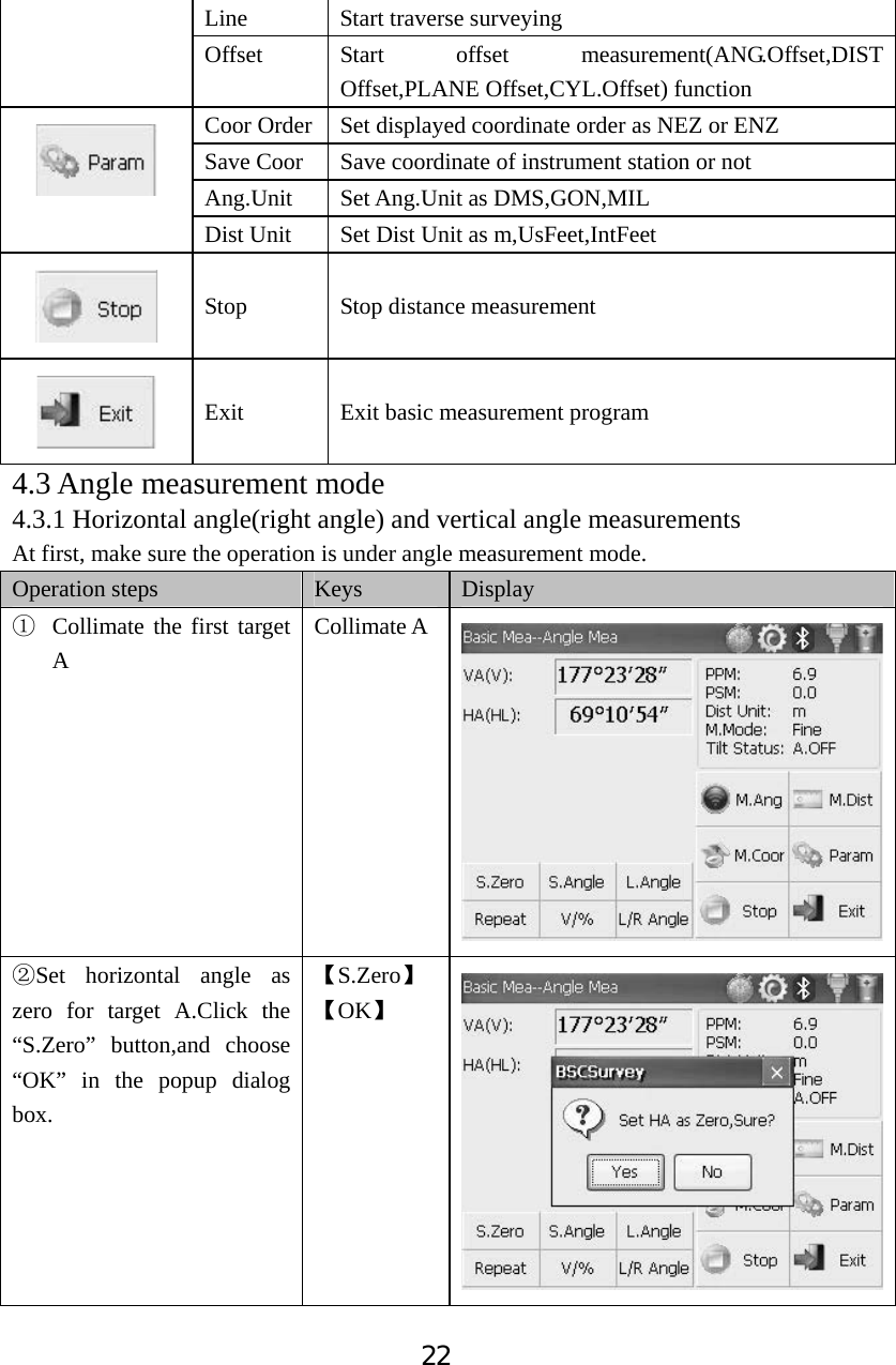 22Line Start traverse surveying  Offset Start offset measurement(ANG.Offset,DIST Offset,PLANE Offset,CYL.Offset) function Coor Order  Set displayed coordinate order as NEZ or ENZ Save Coor    Save coordinate of instrument station or not Ang.Unit Set Ang.Unit as DMS,GON,MIL Dist Unit  Set Dist Unit as m,UsFeet,IntFeet Stop  Stop distance measurement Exit Exit basic measurement program 4.3 Angle measurement mode 4.3.1 Horizontal angle(right angle) and vertical angle measurements At first, make sure the operation is under angle measurement mode. Operation steps  Keys Display ķCollimate the first target ACollimate A ĸSet horizontal angle as zero for target A.Click the &ldquo;S.Zero&rdquo; button,and choose &ldquo;OK&rdquo; in the popup dialog box. ǏS.ZeroǐǏOKǐ