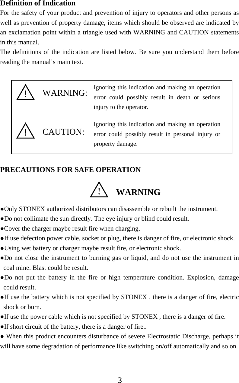 3Definition of Indication      For the safety of your product and prevention of injury to operators and other persons as well as prevention of property damage, items which should be observed are indicated by an exclamation point within a triangle used with WARNING and CAUTION statements in this manual. The definitions of the indication are listed below. Be sure you understand them before reading the manual&rsquo;s main text.   PRECAUTIONS FOR SAFE OPERATION ƔOnly STONEX authorized distributors can disassemble or rebuilt the instrument. ƔDo not collimate the sun directly. The eye injury or blind could result. ƔCover the charger maybe result fire when charging. ƔIf use defection power cable, socket or plug, there is danger of fire, or electronic shock. ƔUsing wet battery or charger maybe result fire, or electronic shock. ƔDo not close the instrument to burning gas or liquid, and do not use the instrument in coal mine. Blast could be result. ƔDo not put the battery in the fire or high temperature condition. Explosion, damage could result. ƔIf use the battery which is not specified by STONEX , there is a danger of fire, electric shock or burn. ƔIf use the power cable which is not specified by STONEX , there is a danger of fire. ƔIf short circuit of the battery, there is a danger of fire.. Ɣ When this product encounters disturbance of severe Electrostatic Discharge, perhaps it will have some degradation of performance like switching on/off automatically and so on. WARNING:CAUTION:ʽWARNINGʽʽIgnoring this indication and making an operation error could possibly result in death or serious injury to the operator.Ignoring this indication and making an operation error could possibly result in personal injury or property damage.
