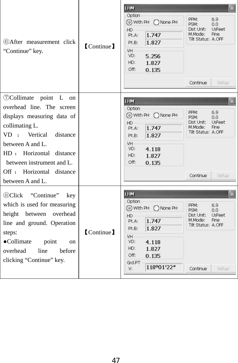 47ļAfter measurement click &ldquo;Continue&rdquo; key.  ǏContinueǐĽCollimate point L on overhead line. The screen displays measuring data of collimating L.   VD ˖Vertical distance between A and L.   HD ˖Horizontal distance between instrument and L. Off ˖Horizontal distance between A and L. ľClick &ldquo;Continue&rdquo; key which is used for measuring height between overhead line and ground. Operation steps:ƔCollimate point on overhead line before clicking &ldquo;Continue&rdquo; key. ǏContinueǐ