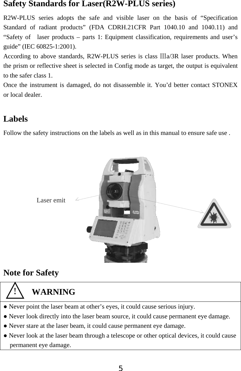 5Safety Standards for Laser(R2W-PLUS series) R2W-PLUS series adopts the safe and visible laser on the basis of &ldquo;Specification Standard of radiant products&rdquo; (FDA CDRH.21CFR Part 1040.10 and 1040.11) and &ldquo;Safety of  laser products &ndash; parts 1: Equipment classification, requirements and user&rsquo;s guide&rdquo; (IEC 60825-1:2001). According to above standards, R2W-PLUS series is class  a/3R laser products. When ċthe prism or reflective sheet is selected in Config mode as target, the output is equivalent to the safer class 1. Once the instrument is damaged, do not disassemble it. You&rsquo;d better contact STONEX  or local dealer. LabelsFollow the safety instructions on the labels as well as in this manual to ensure safe use . Note for Safety Ɣ Never point the laser beam at other&rsquo;s eyes, it could cause serious injury. Ɣ Never look directly into the laser beam source, it could cause permanent eye damage. Ɣ Never stare at the laser beam, it could cause permanent eye damage. Ɣ Never look at the laser beam through a telescope or other optical devices, it could cause permanent eye damage. ʽWARNINGLaser emit