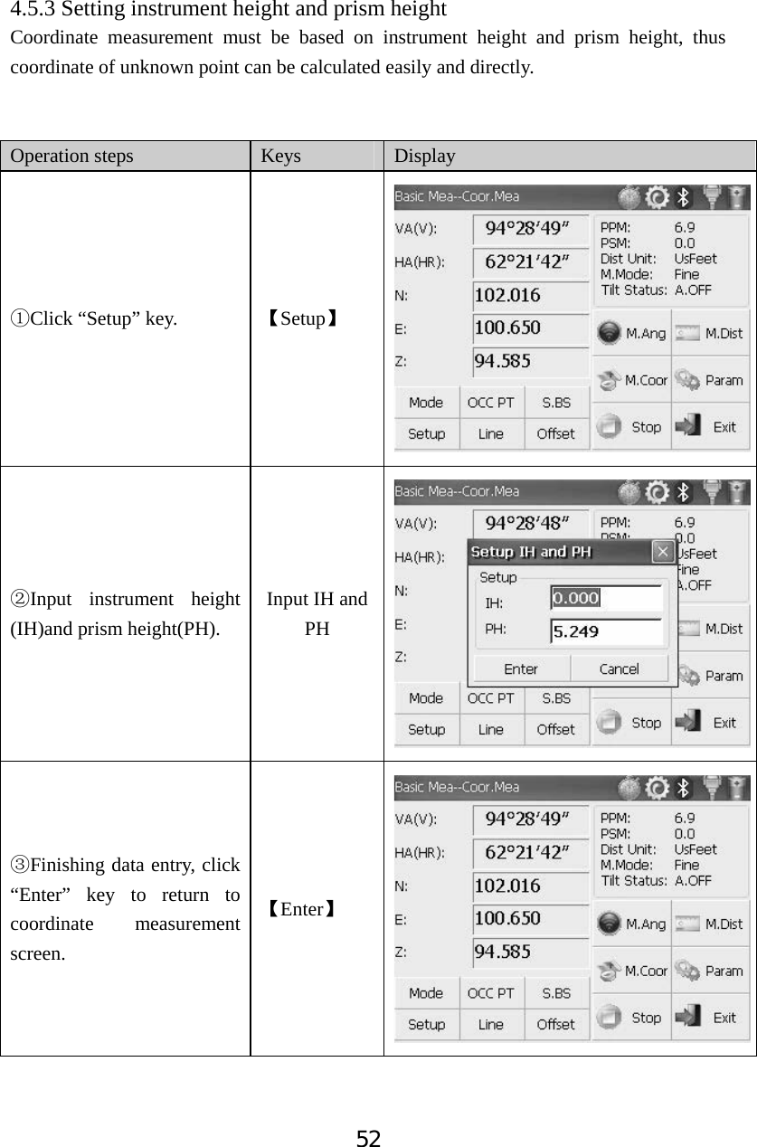 524.5.3 Setting instrument height and prism height Coordinate measurement must be based on instrument height and prism height, thus coordinate of unknown point can be calculated easily and directly.   Operation steps  Keys Display ķClick &ldquo;Setup&rdquo; key.  ǏSetupǐĸInput instrument height (IH)and prism height(PH). Input IH and PHĹFinishing data entry, click &ldquo;Enter&rdquo; key to return to coordinate measurement screen.ǏEnterǐ