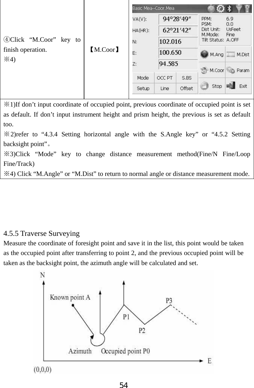 54ĺClick &ldquo;M.Coor&rdquo; key to finish operation. 4)ĆǏM.Coorǐ1)ĆIf don&rsquo;t input coordinate of occupied point, previous coordinate of occupied point is set as default. If don&rsquo;t input instrument height and prism height, the previous is set as default too. Ć2)refer to &ldquo;4.3.4 Setting horizontal angle with the S.Angle key&rdquo; or &ldquo;4.5.2 Setting backsight point&rdquo;Ǆ3)ĆClick &ldquo;Mode&rdquo; key to change distance measurement method(Fine/N Fine/Loop Fine/Track) 4)Ć Click &ldquo;M.Angle&rdquo; or &ldquo;M.Dist&rdquo; to return to normal angle or distance measurement mode.4.5.5 Traverse Surveying Measure the coordinate of foresight point and save it in the list, this point would be taken as the occupied point after transferring to point 2, and the previous occupied point will be taken as the backsight point, the azimuth angle will be calculated and set. 