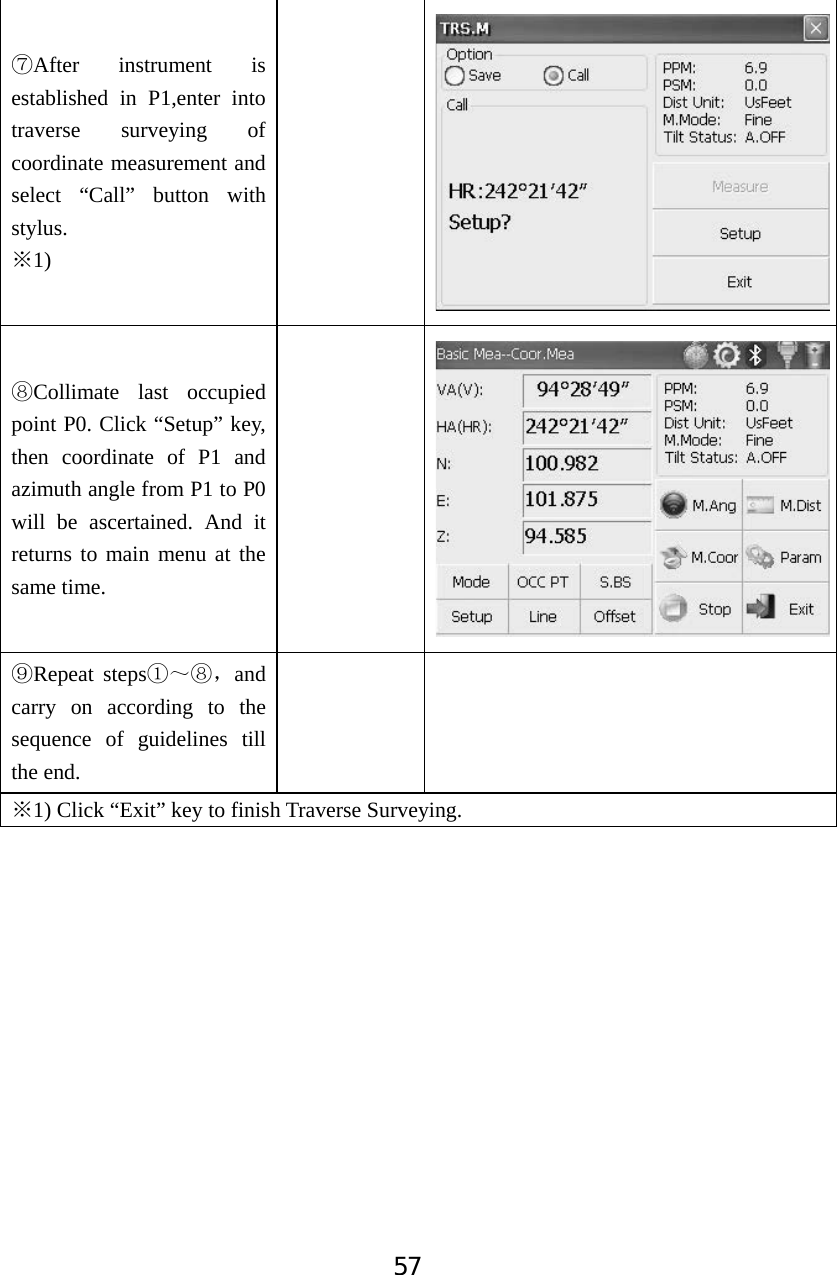 57ĽAfter instrument is established in P1,enter into traverse surveying of coordinate measurement and select &ldquo;Call&rdquo; button with stylus.1)ĆľCollimate last occupied point P0. Click &ldquo;Setup&rdquo; key, then coordinate of P1 and azimuth angle from P1 to P0 will be ascertained. And it returns to main menu at the same time. ĿRepeat stepsķ̚ľˈand carry on according to the sequence of guidelines till the end. Ć1) Click &ldquo;Exit&rdquo; key to finish Traverse Surveying. 