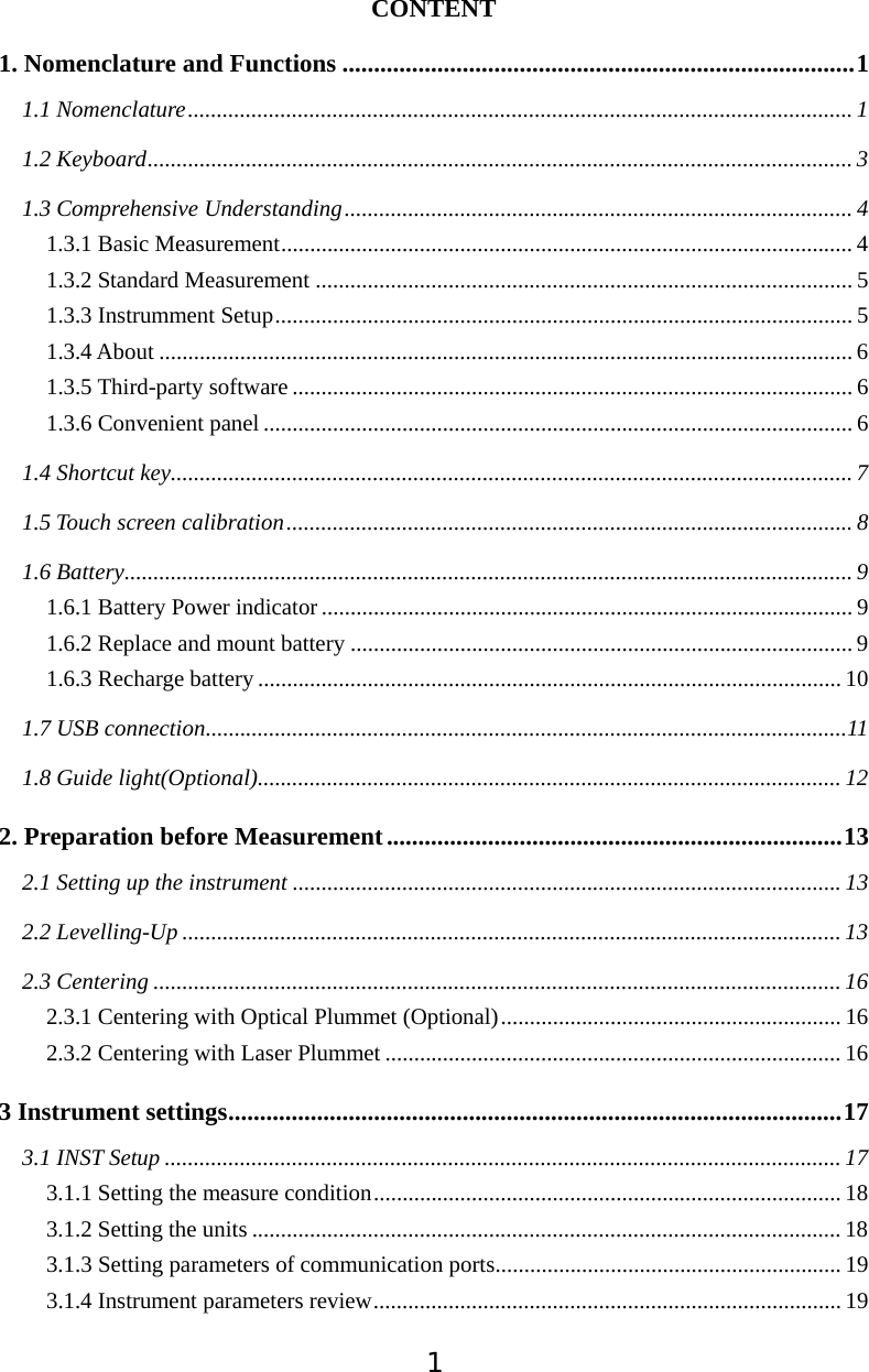 1CONTENT 1. Nomenclature and Functions .................................................................................11.1 Nomenclature................................................................................................................... 11.2 Keyboard.......................................................................................................................... 31.3 Comprehensive Understanding........................................................................................ 41.3.1 Basic Measurement................................................................................................... 41.3.2 Standard Measurement .............................................................................................51.3.3 Instrumment Setup.................................................................................................... 51.3.4 About ........................................................................................................................ 61.3.5 Third-party software ................................................................................................. 61.3.6 Convenient panel ...................................................................................................... 61.4 Shortcut key...................................................................................................................... 71.5 Touch screen calibration.................................................................................................. 81.6 Battery.............................................................................................................................. 91.6.1 Battery Power indicator ............................................................................................ 91.6.2 Replace and mount battery ....................................................................................... 91.6.3 Recharge battery ..................................................................................................... 101.7 USB connection...............................................................................................................111.8 Guide light(Optional)..................................................................................................... 122. Preparation before Measurement ........................................................................132.1 Setting up the instrument ...............................................................................................132.2 Levelling-Up .................................................................................................................. 132.3 Centering ....................................................................................................................... 162.3.1 Centering with Optical Plummet (Optional)........................................................... 162.3.2 Centering with Laser Plummet ............................................................................... 163 Instrument settings.................................................................................................173.1 INST Setup ..................................................................................................................... 173.1.1 Setting the measure condition................................................................................. 183.1.2 Setting the units ...................................................................................................... 183.1.3 Setting parameters of communication ports............................................................ 193.1.4 Instrument parameters review................................................................................. 19