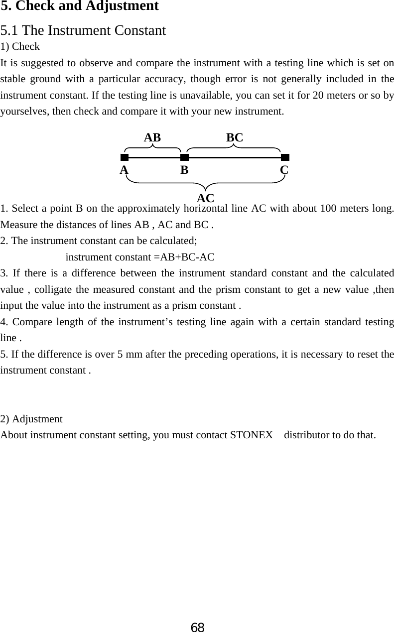 685. Check and Adjustment 5.1 The Instrument Constant 1) Check It is suggested to observe and compare the instrument with a testing line which is set on stable ground with a particular accuracy, though error is not generally included in the instrument constant. If the testing line is unavailable, you can set it for 20 meters or so by yourselves, then check and compare it with your new instrument. 1. Select a point B on the approximately horizontal line AC with about 100 meters long. Measure the distances of lines AB , AC and BC . 2. The instrument constant can be calculated;             instrument constant =AB+BC-AC 3. If there is a difference between the instrument standard constant and the calculated value , colligate the measured constant and the prism constant to get a new value ,then input the value into the instrument as a prism constant . 4. Compare length of the instrument&rsquo;s testing line again with a certain standard testing line .   5. If the difference is over 5 mm after the preceding operations, it is necessary to reset the instrument constant . 2) Adjustment About instrument constant setting, you must contact STONEX  distributor to do that. A B  C AB BC AC