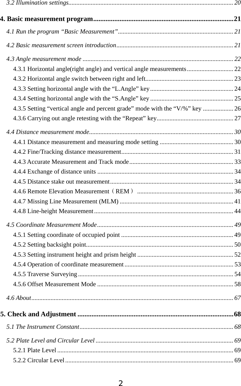 23.2 Illumination settings.......................................................................................................204. Basic measurement program................................................................................214.1 Run the program &ldquo;Basic Measurement&rdquo;........................................................................ 214.2 Basic measurement screen introduction......................................................................... 214.3 Angle measurement mode .............................................................................................. 224.3.1 Horizontal angle(right angle) and vertical angle measurements............................. 224.3.2 Horizontal angle switch between right and left....................................................... 234.3.3 Setting horizontal angle with the &ldquo;L.Angle&rdquo; key.................................................... 244.3.4 Setting horizontal angle with the &ldquo;S.Angle&rdquo; key.................................................... 254.3.5 Setting &ldquo;vertical angle and percent grade&rdquo; mode with the &ldquo;V/%&rdquo; key ................... 264.3.6 Carrying out angle retesting with the &ldquo;Repeat&rdquo; key................................................ 274.4 Distance measurement mode.......................................................................................... 304.4.1 Distance measurement and measuring mode setting .............................................. 304.4.2 Fine/Tracking distance measurement...................................................................... 314.4.3 Accurate Measurement and Track mode................................................................. 334.4.4 Exchange of distance units .....................................................................................344.4.5 Distance stake out measurement............................................................................. 344.4.6 Remote Elevation MeasurementďREMĐ............................................................ 364.4.7 Missing Line Measurement (MLM) ....................................................................... 414.4.8 Line-height Measurement....................................................................................... 444.5 Coordinate Measurement Mode..................................................................................... 494.5.1 Setting coordinate of occupied point ...................................................................... 494.5.2 Setting backsight point............................................................................................504.5.3 Setting instrument height and prism height ............................................................ 524.5.4 Operation of coordinate measurement.................................................................... 534.5.5 Traverse Surveying................................................................................................. 544.5.6 Offset Measurement Mode ..................................................................................... 584.6 About.............................................................................................................................. 675. Check and Adjustment .........................................................................................685.1 The Instrument Constant................................................................................................ 685.2 Plate Level and Circular Level ...................................................................................... 695.2.1 Plate Level.............................................................................................................. 695.2.2 Circular Level......................................................................................................... 69