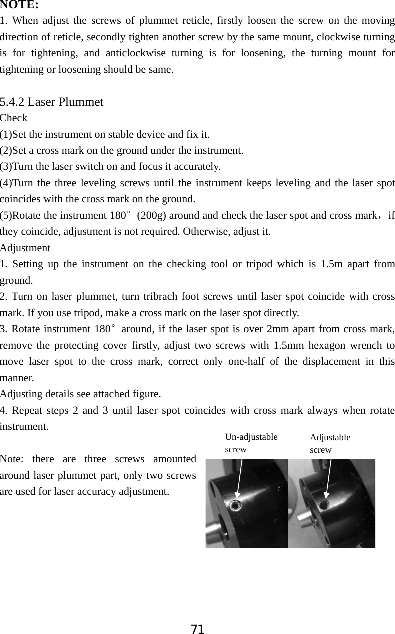 71NOTE:1. When adjust the screws of plummet reticle, firstly loosen the screw on the moving direction of reticle, secondly tighten another screw by the same mount, clockwise turning is for tightening, and anticlockwise turning is for loosening, the turning mount for tightening or loosening should be same. 5.4.2 Laser Plummet  Check  (1)Set the instrument on stable device and fix it. (2)Set a cross mark on the ground under the instrument. (3)Turn the laser switch on and focus it accurately. (4)Turn the three leveling screws until the instrument keeps leveling and the laser spot coincides with the cross mark on the ground. (5)Rotate the instrument 180e(200g) around and check the laser spot and cross markˈif they coincide, adjustment is not required. Otherwise, adjust it. Adjustment 1. Setting up the instrument on the checking tool or tripod which is 1.5m apart from ground. 2. Turn on laser plummet, turn tribrach foot screws until laser spot coincide with cross mark. If you use tripod, make a cross mark on the laser spot directly. 3. Rotate instrument 180earound, if the laser spot is over 2mm apart from cross mark, remove the protecting cover firstly, adjust two screws with 1.5mm hexagon wrench to move laser spot to the cross mark, correct only one-half of the displacement in this manner. Adjusting details see attached figure. 4. Repeat steps 2 and 3 until laser spot coincides with cross mark always when rotate instrument. Note: there are three screws amounted around laser plummet part, only two screws are used for laser accuracy adjustment. Un-adjustablescrew  Adjustable screw 
