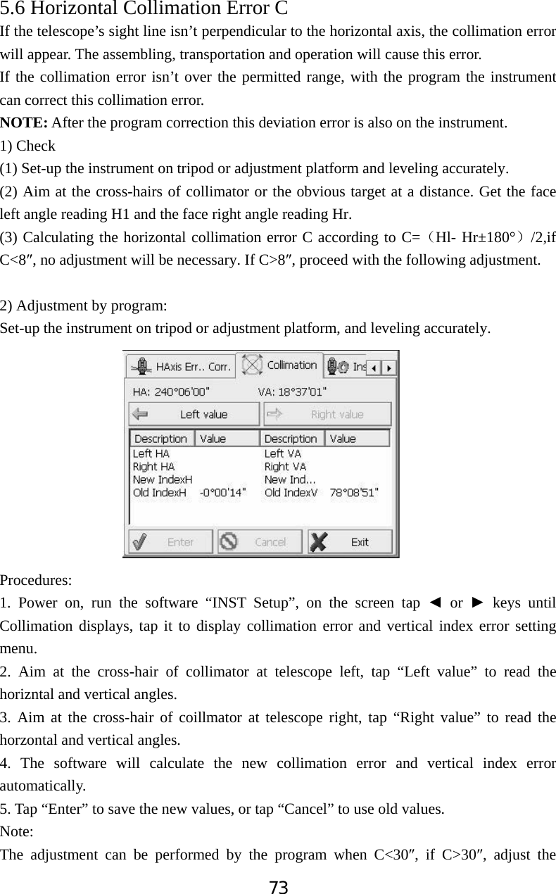 735.6 Horizontal Collimation Error C  If the telescope&rsquo;s sight line isn&rsquo;t perpendicular to the horizontal axis, the collimation error will appear. The assembling, transportation and operation will cause this error. If the collimation error isn&rsquo;t over the permitted range, with the program the instrument can correct this collimation error. NOTE: After the program correction this deviation error is also on the instrument. 1) Check (1) Set-up the instrument on tripod or adjustment platform and leveling accurately. (2) Aim at the cross-hairs of collimator or the obvious target at a distance. Get the face left angle reading H1 and the face right angle reading Hr. (3) Calculating the horizontal collimation error C according to C=˄Hl- Hr&plusmn;180&deg;˅/2,if C<8Ǝ, no adjustment will be necessary. If C>8Ǝ, proceed with the following adjustment.   2) Adjustment by program: Set-up the instrument on tripod or adjustment platform, and leveling accurately. Procedures:1. Power on, run the software &ldquo;INST Setup&rdquo;, on the screen tap Ż or Ź keys until Collimation displays, tap it to display collimation error and vertical index error setting menu. 2. Aim at the cross-hair of collimator at telescope left, tap &ldquo;Left value&rdquo; to read the horizntal and vertical angles. 3. Aim at the cross-hair of coillmator at telescope right, tap &ldquo;Right value&rdquo; to read the horzontal and vertical angles. 4. The software will calculate the new collimation error and vertical index error automatically. 5. Tap &ldquo;Enter&rdquo; to save the new values, or tap &ldquo;Cancel&rdquo; to use old values. Note:The adjustment can be performed by the program when C<30Ǝ, if C>30Ǝ, adjust the 