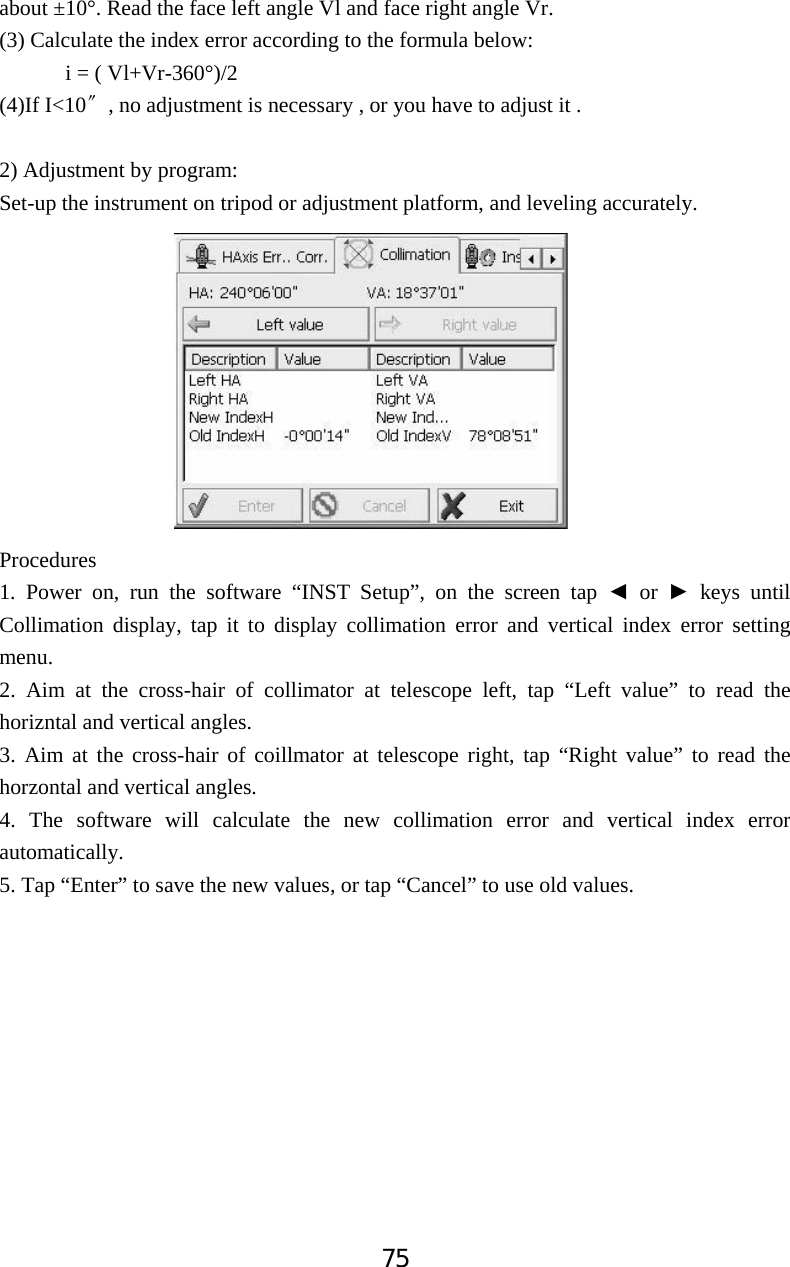 75about &plusmn;10&deg;. Read the face left angle Vl and face right angle Vr. (3) Calculate the index error according to the formula below: i = ( Vl+Vr-360&deg;)/2 (4)If I<10ͳ, no adjustment is necessary , or you have to adjust it . 2) Adjustment by program: Set-up the instrument on tripod or adjustment platform, and leveling accurately. Procedures1. Power on, run the software &ldquo;INST Setup&rdquo;, on the screen tap Ż or Ź keys until Collimation display, tap it to display collimation error and vertical index error setting menu. 2. Aim at the cross-hair of collimator at telescope left, tap &ldquo;Left value&rdquo; to read the horizntal and vertical angles. 3. Aim at the cross-hair of coillmator at telescope right, tap &ldquo;Right value&rdquo; to read the horzontal and vertical angles. 4. The software will calculate the new collimation error and vertical index error automatically. 5. Tap &ldquo;Enter&rdquo; to save the new values, or tap &ldquo;Cancel&rdquo; to use old values. 