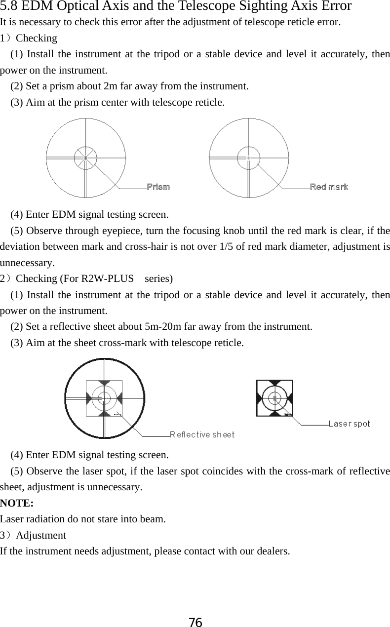 765.8 EDM Optical Axis and the Telescope Sighting Axis Error It is necessary to check this error after the adjustment of telescope reticle error. 1˅Checking(1) Install the instrument at the tripod or a stable device and level it accurately, then power on the instrument. (2) Set a prism about 2m far away from the instrument. (3) Aim at the prism center with telescope reticle. (4) Enter EDM signal testing screen. (5) Observe through eyepiece, turn the focusing knob until the red mark is clear, if the deviation between mark and cross-hair is not over 1/5 of red mark diameter, adjustment is unnecessary. 2˅Checking (For R2W-PLUS  series) (1) Install the instrument at the tripod or a stable device and level it accurately, then power on the instrument. (2) Set a reflective sheet about 5m-20m far away from the instrument. (3) Aim at the sheet cross-mark with telescope reticle.                 (4) Enter EDM signal testing screen. (5) Observe the laser spot, if the laser spot coincides with the cross-mark of reflective sheet, adjustment is unnecessary. NOTE:Laser radiation do not stare into beam. 3˅Adjustment If the instrument needs adjustment, please contact with our dealers. 