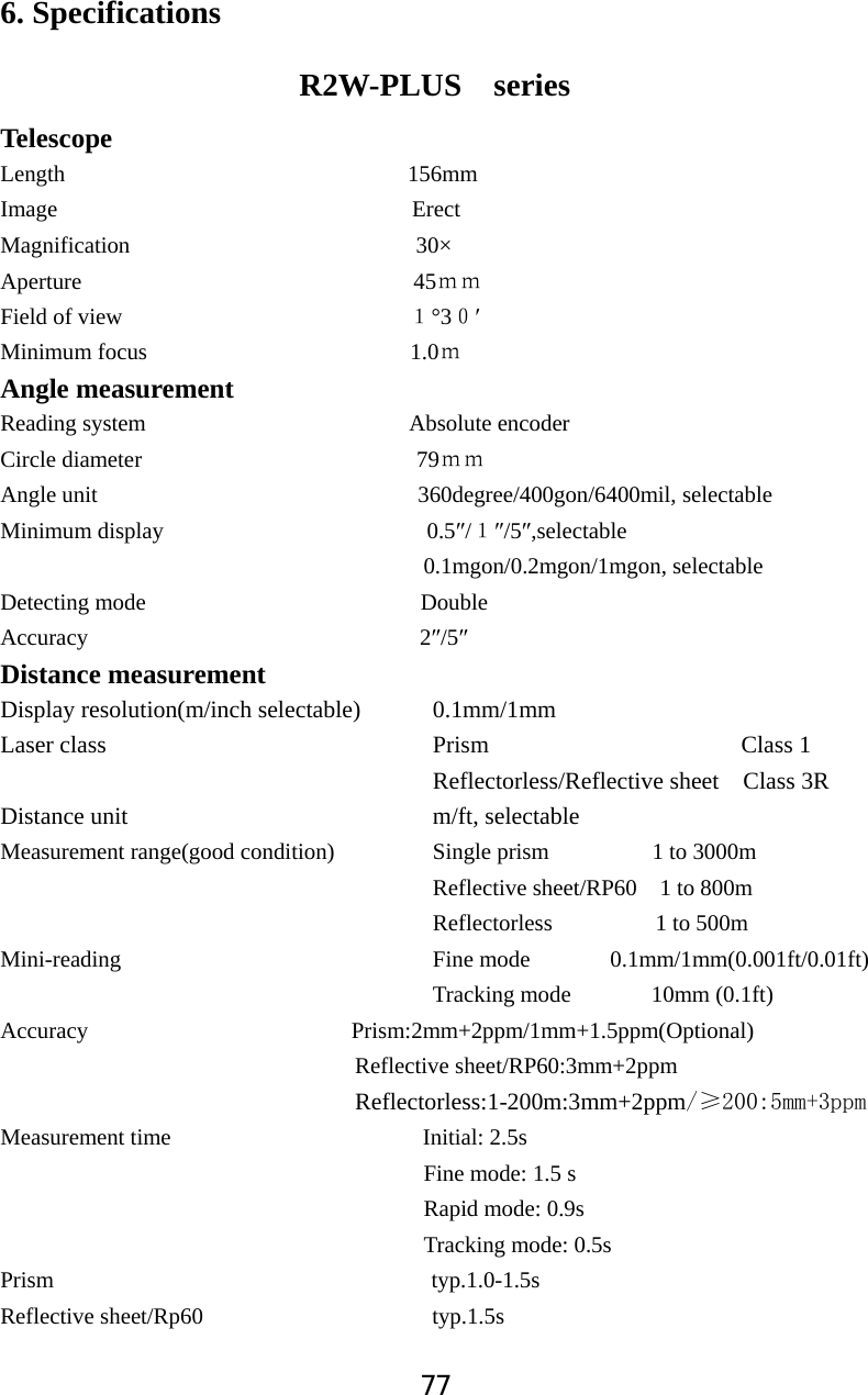 776. Specifications   R2W-PLUS  series Telescope Length         156mm Image                               Erect Magnification                         30&times; Aperture                             45̉̉Field of view                         ˍ&deg;3ˌƍMinimum focus                       1.0̉Angle measurement   Reading system                       Absolute encoder Circle diameter                        79̉̉Angle unit                            360degree/400gon/6400mil, selectable Minimum display                       0.5Ǝ/ˍƎ/5Ǝ,selectable                                     0.1mgon/0.2mgon/1mgon, selectable Detecting mode                        Double Accuracy                             2Ǝ/5ƎDistance measurement   Display resolution(m/inch selectable)      0.1mm/1mm Laser class                           Prism                     Class 1                                     Reflectorless/Reflective sheet  Class 3R Distance unit                          m/ft, selectable Measurement range(good condition)         Single prism 1 to 3000m Reflective sheet/RP60    1 to 800m Reflectorless         1 to 500m Mini-reading                            Fine mode       0.1mm/1mm(0.001ft/0.01ft)          Tracking mode       10mm (0.1ft) Accuracy                       Prism:2mm+2ppm/1mm+1.5ppm(Optional)                                Reflective sheet/RP60:3mm+2ppm                                Reflectorless:1-200m:3mm+2ppmıPPSSPMeasurement time                      Initial: 2.5s Fine mode: 1.5 s                                      Rapid mode: 0.9s                                      Tracking mode: 0.5s Prism                                 typ.1.0-1.5s Reflective sheet/Rp60                    typ.1.5s   