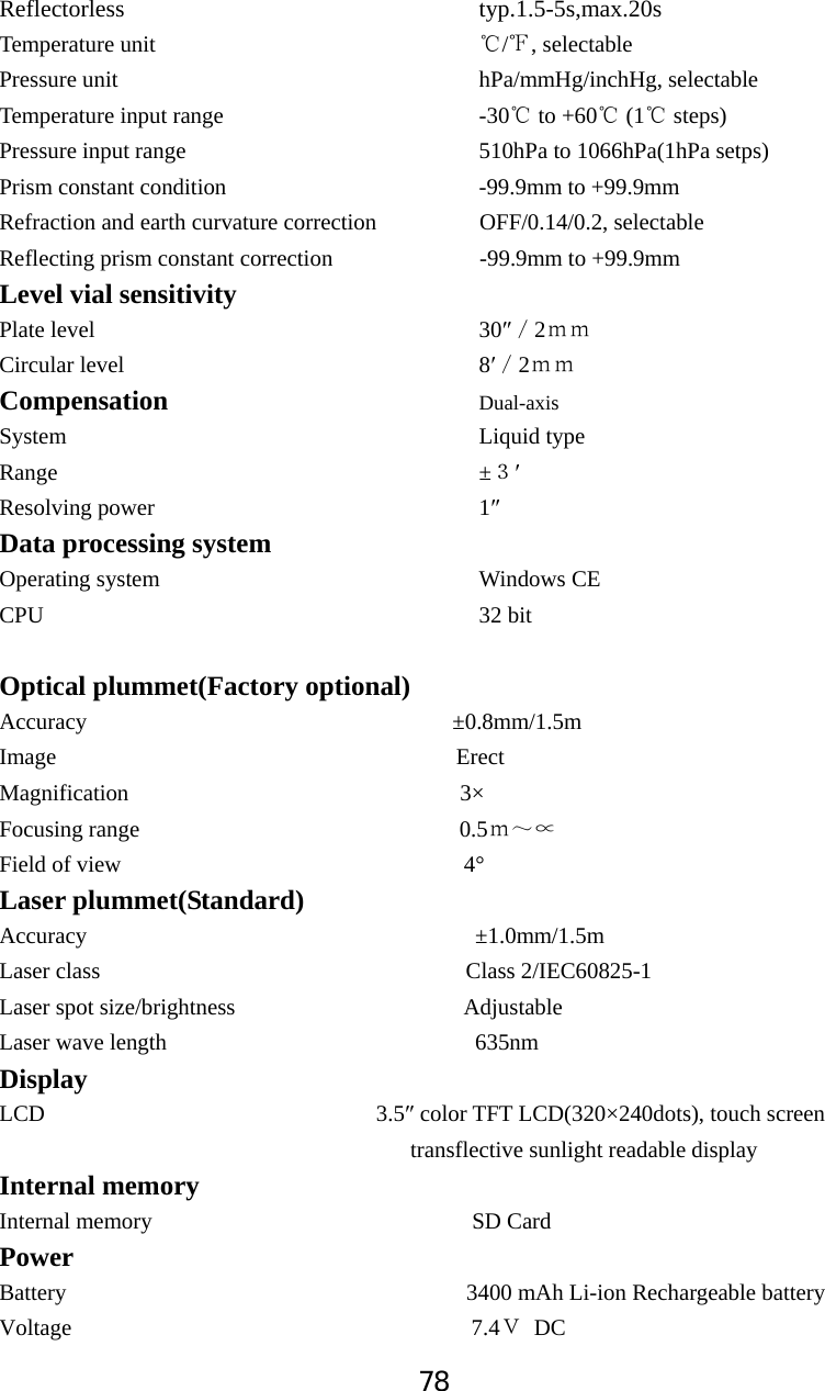 78Reflectorless                            typ.1.5-5s,max.20sTemperature unit                          / , selectableḉPressure unit                              hPa/mmHg/inchHg, selectable Temperature input range                     -30  to +60  (1  steps)ćććPressure input range                        510hPa to 1066hPa(1hPa setps) Prism constant condition                    -99.9mm to +99.9mm Refraction and earth curvature correction           OFF/0.14/0.2, selectable   Reflecting prism constant correction           -99.9mm to +99.9mm Level vial sensitivity   Plate level                                30Ǝˋ2̉̉Circular level                              8ƍˋ2̉̉Compensation           Dual-axis System                                    Liquid type Range                                     &plusmn;ˏƍResolving power                            1ƎData processing system Operating system                            Windows CE CPU                                      32 bit Optical plummet(Factory optional) Accuracy                                &plusmn;0.8mm/1.5m Image                                   Erect Magnification                             3&times; Focusing range                            0.5̉̚ĝField of view                              4&deg; Laser plummet(Standard) Accuracy                                  &plusmn;1.0mm/1.5m Laser class                                Class 2/IEC60825-1 Laser spot size/brightness                    Adjustable Laser wave length                           635nm DisplayLCD                             3.5Ǝ color TFT LCD(320&times;240dots), touch screen                                       transflective sunlight readable display Internal memory Internal memory                            SD Card Power  Battery                                   3400 mAh Li-ion Rechargeable battery Voltage                                   7.4˲ DC 
