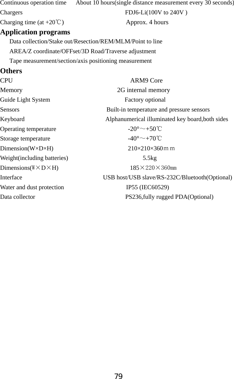 79Continuous operation time      About 10 hours(single distance measurement every 30 seconds)         Chargers                                 FDJ6-Li(100V to 240V ) Charging time (at +20 )                   Approx. 4ć hours    Application programs    Data collection/Stake out/Resection/REM/MLM/Point to line   AREA/Z coordinate/OFFset/3D Road/Traverse adjustment Tape measurement/section/axis positioning measurement OthersCPU                                    ARM9 Core Memory                             2G internal memory Guide Light System                        Factory optional Sensors                            Built-in temperature and pressure sensors Keyboard                          Alphanumerical illuminated key board,both sides                 Operating temperature                       -20&deg;̚+50ćStorage temperature                         -40&deg;̚+70ćDimension(W&times;D&times;H)                        210&times;210&times;360̉̉Weight(including batteries)                        5.5kg Dimensions(:hDhH)                       185hhPPInterface                          USB host/USB slave/RS-232C/Bluetooth(Optional) Water and dust protection                    IP55 (IEC60529) Data collector                             PS236,fully rugged PDA(Optional) 