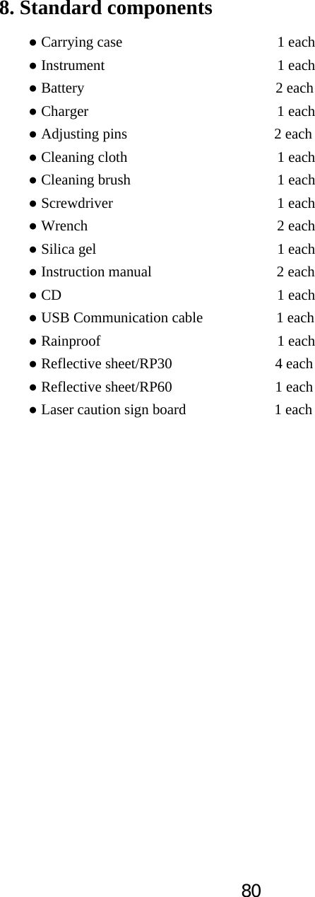 808. Standard components Ɣ Carrying case      1 each Ɣ Instrument      1 each Ɣ Battery                          2 each Ɣ Charger       1 each Ɣ Adjusting pins                    2 each Ɣ Cleaning cloth     1 each Ɣ Cleaning brush     1 each Ɣ Screwdriver      1 each Ɣ Wrench       2 each Ɣ Silica gel      1 each Ɣ Instruction manual                 2 each Ɣ CD       1 each Ɣ USB Communication cable          1 each Ɣ Rainproof                        1 each Ɣ Reflective sheet/RP30              4 each Ɣ Reflective sheet/RP60              1 each Ɣ Laser caution sign board            1 each 