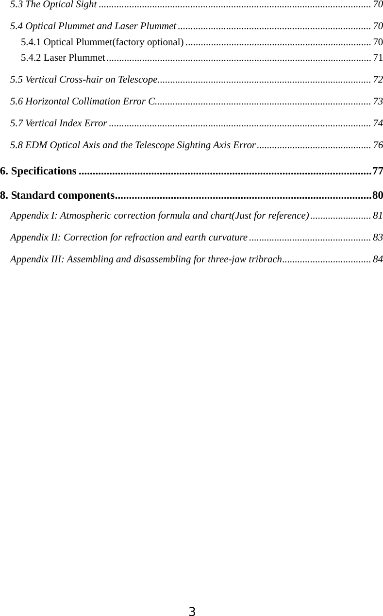 35.3 The Optical Sight ...........................................................................................................705.4 Optical Plummet and Laser Plummet............................................................................ 705.4.1 Optical Plummet(factory optional)......................................................................... 705.4.2 Laser Plummet........................................................................................................ 715.5 Vertical Cross-hair on Telescope.................................................................................... 725.6 Horizontal Collimation Error C..................................................................................... 735.7 Vertical Index Error ....................................................................................................... 745.8 EDM Optical Axis and the Telescope Sighting Axis Error............................................. 766. Specifications .........................................................................................................778. Standard components............................................................................................80Appendix I: Atmospheric correction formula and chart(Just for reference)........................ 81Appendix II: Correction for refraction and earth curvature ................................................ 83Appendix III: Assembling and disassembling for three-jaw tribrach................................... 84
