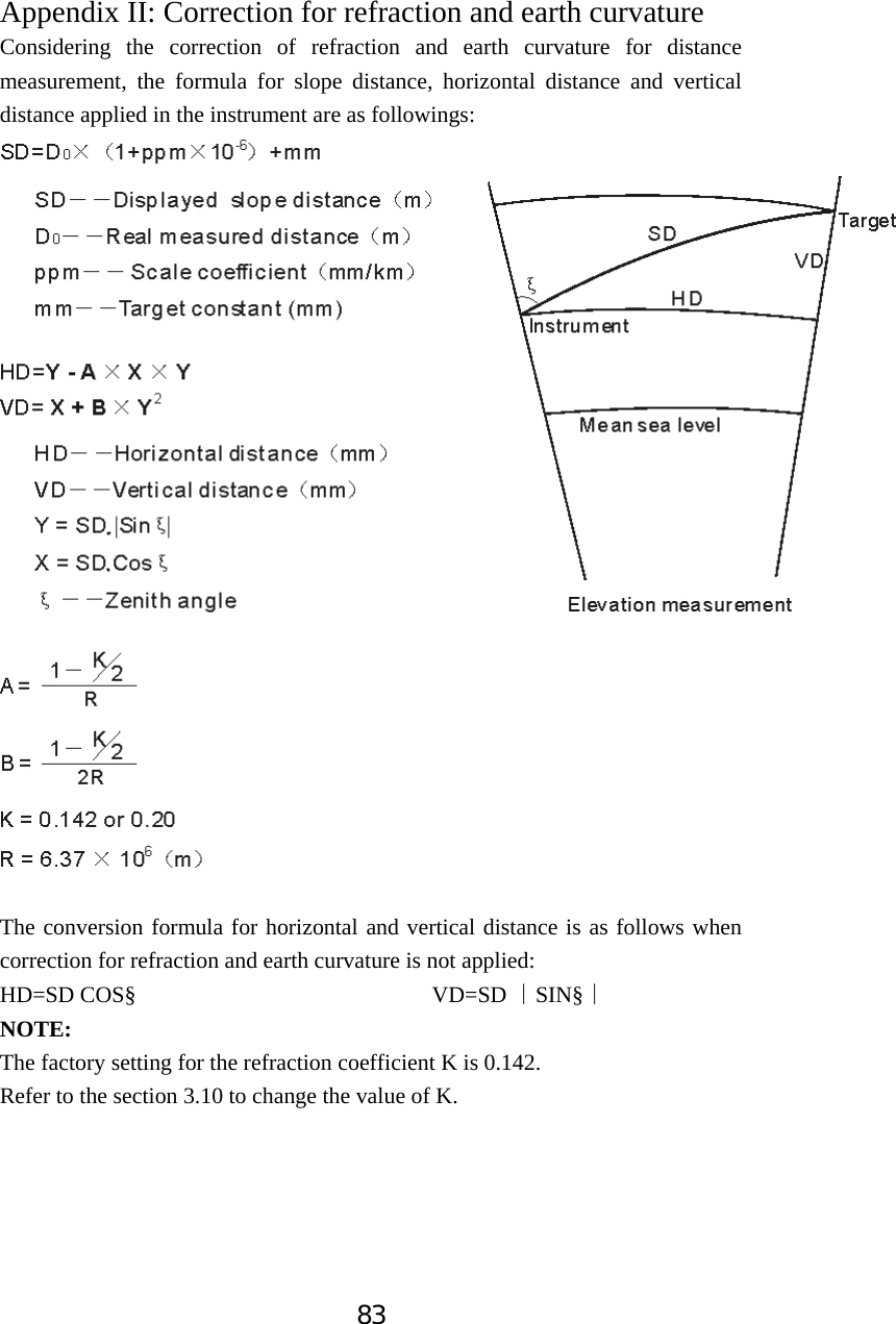 83Appendix II: Correction for refraction and earth curvature Considering the correction of refraction and earth curvature for distance measurement, the formula for slope distance, horizontal distance and vertical distance applied in the instrument are as followings:   The conversion formula for horizontal and vertical distance is as follows when correction for refraction and earth curvature is not applied: HD=SD COS&sect;                          VD=SD  SIN&sect;̮̮NOTE:The factory setting for the refraction coefficient K is 0.142. Refer to the section 3.10 to change the value of K.
