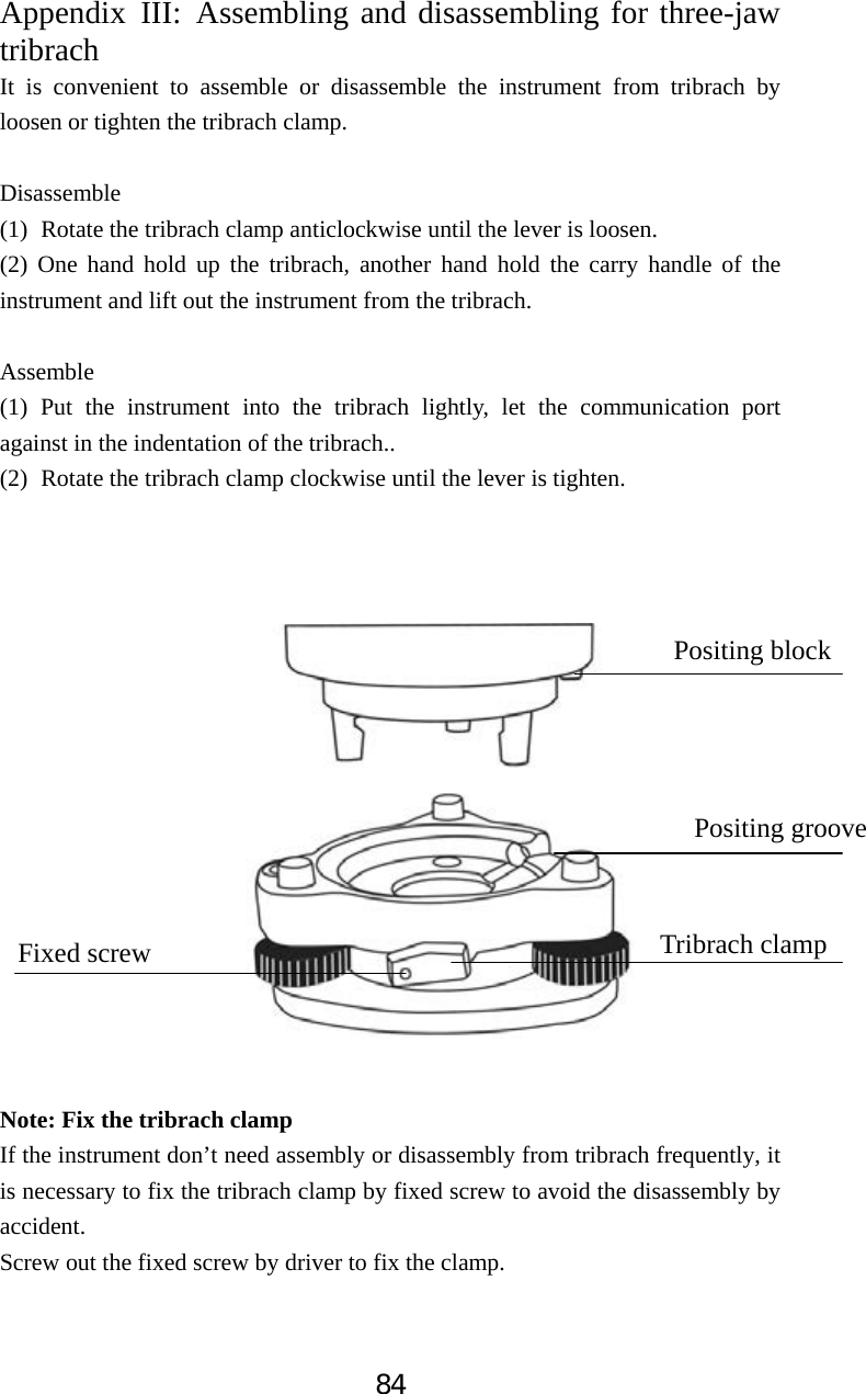 84Appendix III: Assembling and disassembling for three-jaw tribrachIt is convenient to assemble or disassemble the instrument from tribrach by loosen or tighten the tribrach clamp.   Disassemble (1) Rotate the tribrach clamp anticlockwise until the lever is loosen. (2) One hand hold up the tribrach, another hand hold the carry handle of the instrument and lift out the instrument from the tribrach. Assemble (1) Put the instrument into the tribrach lightly, let the communication port against in the indentation of the tribrach.. (2) Rotate the tribrach clamp clockwise until the lever is tighten. Note: Fix the tribrach clamp If the instrument don&rsquo;t need assembly or disassembly from tribrach frequently, it is necessary to fix the tribrach clamp by fixed screw to avoid the disassembly by accident.  Screw out the fixed screw by driver to fix the clamp. Positing block Positing groove Tribrach clamp Fixed screw 
