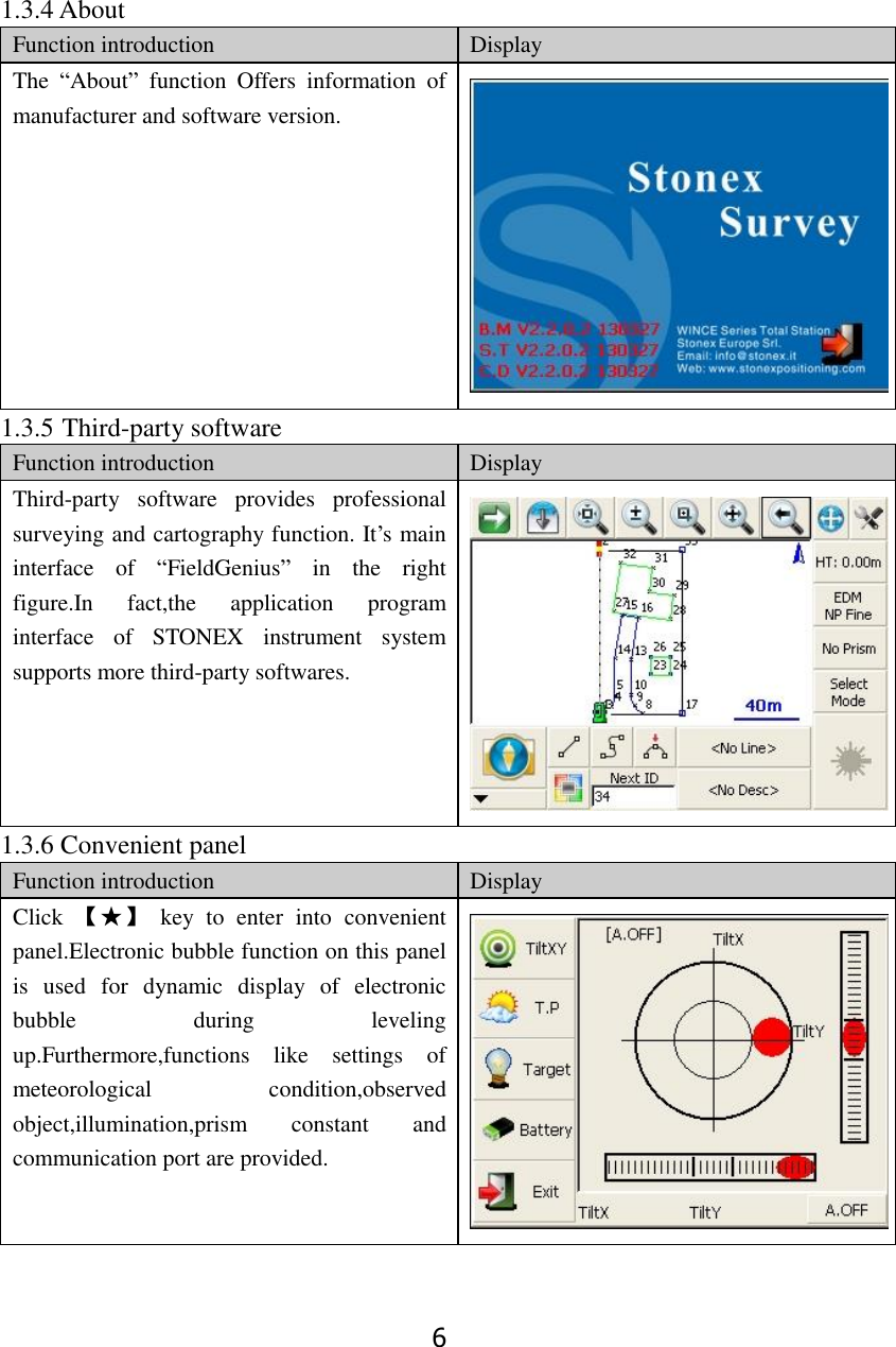 6 1.3.4 About Function introduction Display The  &ldquo;About&rdquo;  function  Offers  information  of manufacturer and software version.  1.3.5 Third-party software Function introduction Display Third-party  software  provides  professional surveying and cartography function. It&rsquo;s main interface  of  &ldquo;FieldGenius&rdquo;  in  the  right figure.In  fact,the  application  program interface  of  STONEX  instrument  system supports more third-party softwares.  1.3.6 Convenient panel Function introduction Display Click  【★】  key  to  enter  into  convenient panel.Electronic bubble function on this panel is  used  for  dynamic  display  of  electronic bubble  during  leveling up.Furthermore,functions  like  settings  of meteorological  condition,observed object,illumination,prism  constant  and communication port are provided.  