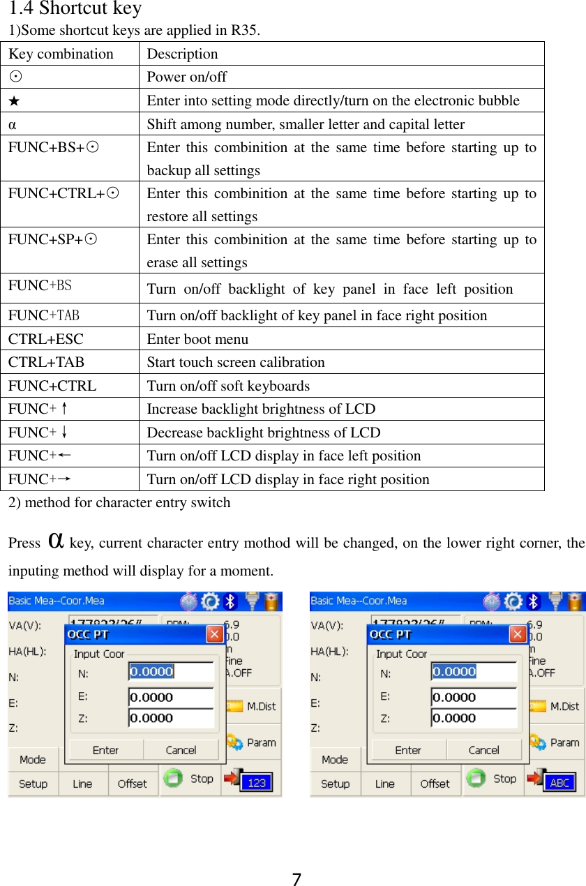 7 1.4 Shortcut key 1)Some shortcut keys are applied in R35. Key combination Description ⊙ Power on/off ★ Enter into setting mode directly/turn on the electronic bubble &alpha; Shift among number, smaller letter and capital letter FUNC+BS+⊙ Enter this combinition  at  the same time before  starting  up to backup all settings FUNC+CTRL+⊙ Enter this combinition  at  the same time before  starting  up to restore all settings FUNC+SP+⊙ Enter this combinition  at  the same time before starting up  to erase all settings FUNC+BS Turn  on/off  backlight  of  key  panel  in  face  left  position FUNC+TAB Turn on/off backlight of key panel in face right position CTRL+ESC Enter boot menu CTRL+TAB Start touch screen calibration FUNC+CTRL Turn on/off soft keyboards FUNC+&uarr; Increase backlight brightness of LCD   FUNC+&darr; Decrease backlight brightness of LCD FUNC+&larr; Turn on/off LCD display in face left position   FUNC+&rarr; Turn on/off LCD display in face right position 2) method for character entry switch Press &alpha; key, current character entry mothod will be changed, on the lower right corner, the inputing method will display for a moment. 