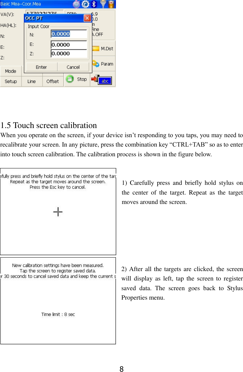 8     1.5 Touch screen calibration When you operate on the screen, if your device isn&rsquo;t responding to you taps, you may need to recalibrate your screen. In any picture, press the combination key &ldquo;CTRL+TAB&rdquo; so as to enter into touch screen calibration. The calibration process is shown in the figure below.   1)  Carefully  press  and  briefly  hold  stylus  on the  center  of  the  target.  Repeat  as  the  target moves around the screen.         2) After all the targets are clicked, the screen will display  as left,  tap the  screen to  register saved  data.  The  screen  goes  back  to  Stylus Properties menu.     