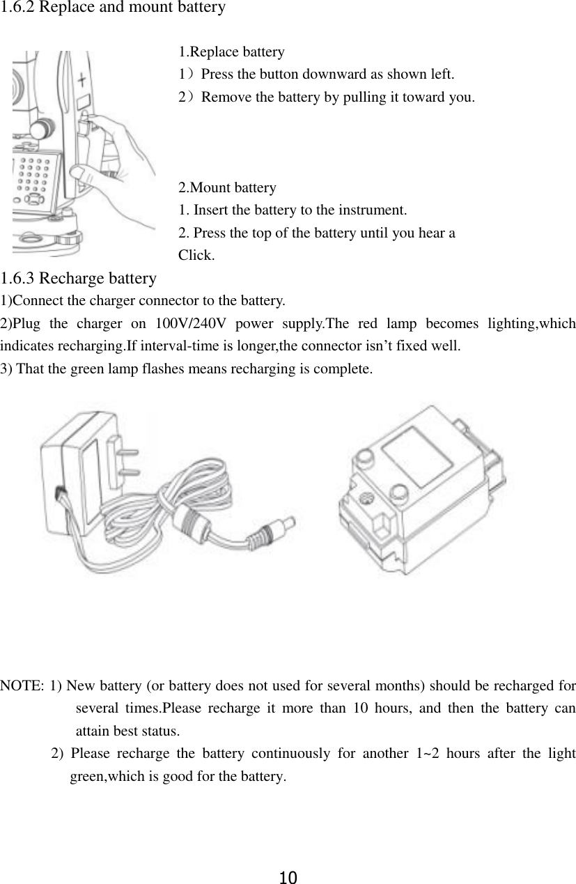 10 1.6.2 Replace and mount battery    1.Replace battery 1）Press the button downward as shown left.   2）Remove the battery by pulling it toward you.    2.Mount battery 1. Insert the battery to the instrument.    2. Press the top of the battery until you hear a               Click. 1.6.3 Recharge battery 1)Connect the charger connector to the battery. 2)Plug  the  charger  on  100V/240V  power  supply.The  red  lamp  becomes  lighting,which indicates recharging.If interval-time is longer,the connector isn&rsquo;t fixed well. 3) That the green lamp flashes means recharging is complete.     NOTE: 1) New battery (or battery does not used for several months) should be recharged for several  times.Please  recharge  it  more  than  10  hours,  and  then  the  battery  can attain best status.        2)  Please  recharge  the  battery  continuously  for  another  1~2  hours  after  the  light green,which is good for the battery. 