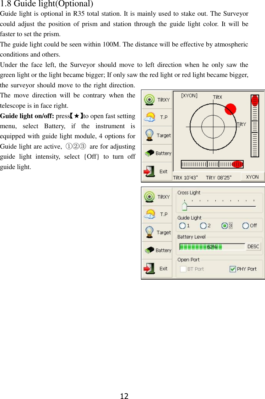 12 1.8 Guide light(Optional)  Guide light is optional in R35 total station. It is mainly used to stake out. The Surveyor could  adjust  the position  of  prism  and station through  the guide  light  color.  It  will  be faster to set the prism.   The guide light could be seen within 100M. The distance will be effective by atmospheric conditions and others. Under the  face left, the  Surveyor  should move to  left  direction when  he  only  saw  the green light or the light became bigger; If only saw the red light or red light became bigger, the surveyor should move to the right direction. The  move  direction  will  be  contrary  when  the telescope is in face right. Guide light on/off: press【★】to open fast setting menu,  select  Battery,  if  the  instrument  is equipped with guide light module, 4 options for Guide light are active,  ①②③  are for adjusting guide  light  intensity,  select  {Off}  to  turn  off guide light.