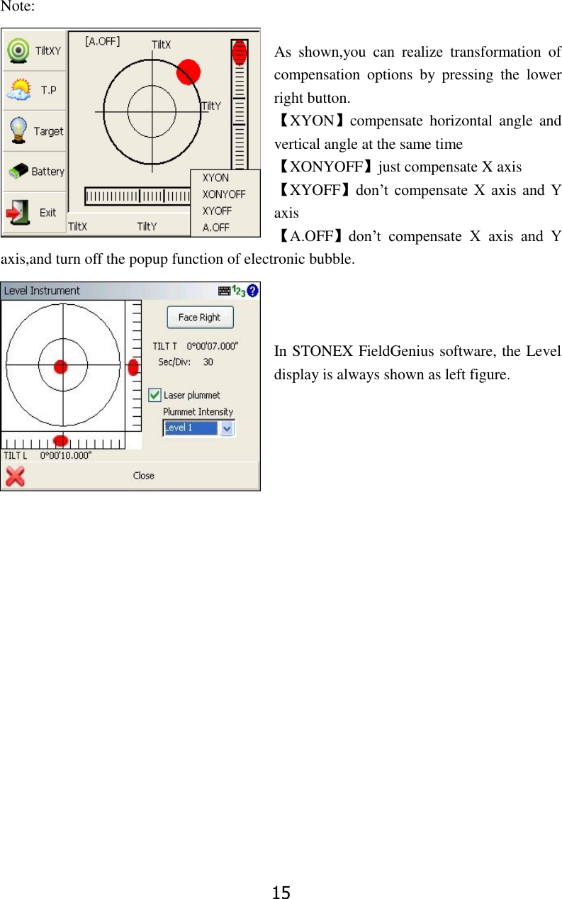 15 Note:  As  shown,you  can  realize  transformation  of compensation  options  by  pressing  the  lower right button. 【XYON】compensate  horizontal  angle  and vertical angle at the same time 【XONYOFF】just compensate X axis 【XYOFF】don&rsquo;t  compensate  X  axis  and  Y axis 【A.OFF】don&rsquo;t  compensate  X  axis  and  Y axis,and turn off the popup function of electronic bubble.    In STONEX FieldGenius software, the Level display is always shown as left figure.                    