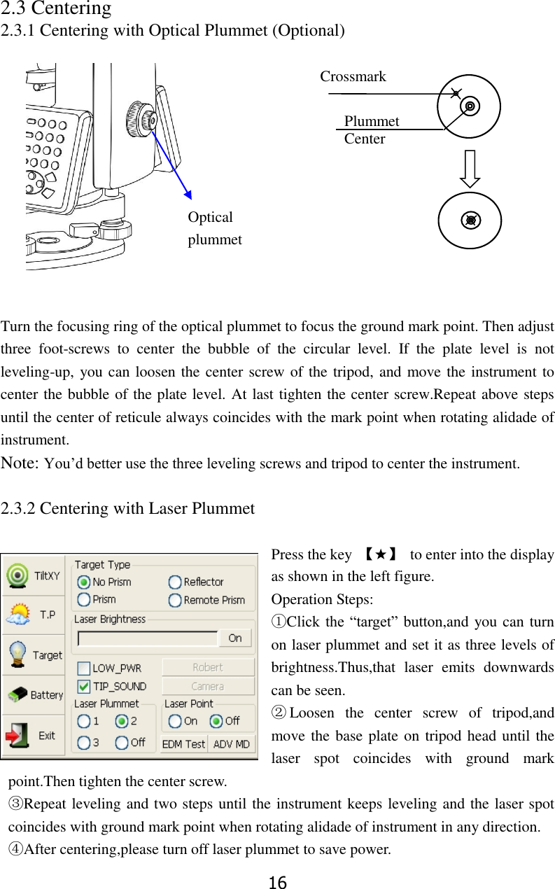 16 2.3 Centering  2.3.1 Centering with Optical Plummet (Optional)             Turn the focusing ring of the optical plummet to focus the ground mark point. Then adjust three  foot-screws  to  center  the  bubble  of  the  circular  level.  If  the  plate  level  is  not leveling-up, you can loosen the center screw of the tripod, and move the instrument to center the bubble of the plate level. At last tighten the center screw.Repeat above steps until the center of reticule always coincides with the mark point when rotating alidade of instrument.  Note: You&rsquo;d better use the three leveling screws and tripod to center the instrument.  2.3.2 Centering with Laser Plummet  Press the key  【★】  to enter into the display as shown in the left figure. Operation Steps: ①Click the &ldquo;target&rdquo; button,and you can turn on laser plummet and set it as three levels of brightness.Thus,that  laser  emits  downwards can be seen. ②Loosen  the  center  screw  of  tripod,and move the base plate on tripod head until the laser  spot  coincides  with  ground  mark point.Then tighten the center screw. ③Repeat leveling and two steps until the instrument keeps leveling and the laser spot coincides with ground mark point when rotating alidade of instrument in any direction. ④After centering,please turn off laser plummet to save power.  Plummet Center Optical   plummet  Crossmark 