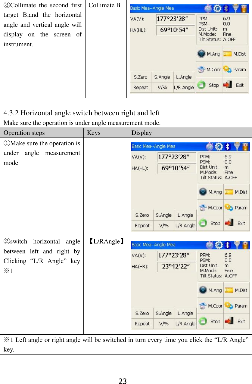 23 ③Collimate  the  second  first target  B,and  the  horizontal angle and vertical angle will display  on  the  screen  of instrument. Collimate B   4.3.2 Horizontal angle switch between right and left   Make sure the operation is under angle measurement mode. Operation steps Keys Display ①Make sure the operation is under  angle  measurement mode   ②switch  horizontal  angle between  left  and  right  by Clicking  &ldquo;L/R  Angle&rdquo;  key       ※1 【L/RAngle】  ※1 Left angle or right angle will be switched in turn every time you click the &ldquo;L/R Angle&rdquo; key.  