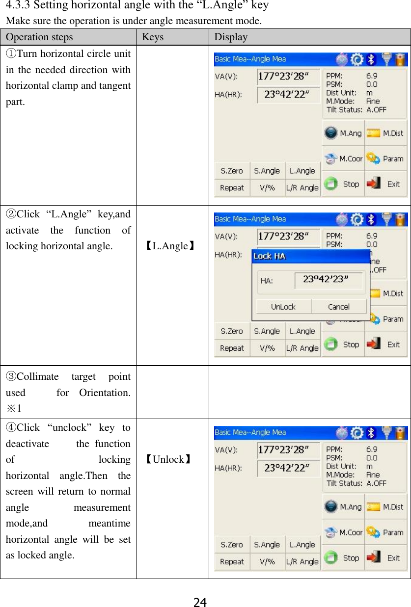 24  4.3.3 Setting horizontal angle with the &ldquo;L.Angle&rdquo; key Make sure the operation is under angle measurement mode. Operation steps Keys Display ①Turn horizontal circle unit in the needed direction with horizontal clamp and tangent part.   ②Click  &ldquo;L.Angle&rdquo;  key,and activate  the  function  of                 locking horizontal angle.   【L.Angle】  ③Collimate  target  point used    for  Orientation.       ※1   ④Click  &ldquo;unclock&rdquo;  key  to deactivate          the  function of                  locking horizontal  angle.Then  the screen will return to normal angle  measurement mode,and  meantime horizontal  angle  will  be  set as locked angle.   【Unlock】  