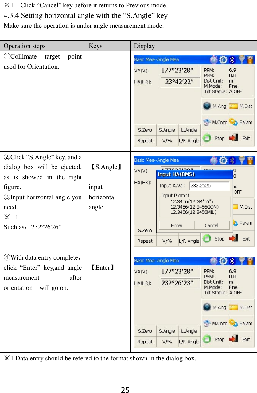 25 ※1  Click &ldquo;Cancel&rdquo; key before it returns to Previous mode. 4.3.4 Setting horizontal angle with the &ldquo;S.Angle&rdquo; key Make sure the operation is under angle measurement mode.  Operation steps Keys Display ①Collimate  target  point used for Orientation.   ②Click &ldquo;S.Angle&rdquo; key, and a dialog  box  will  be  ejected, as  is  showed  in  the  right figure. ③Input horizontal angle you need. ※ 1   Such as：232&deg;26'26"  【S.Angle】  input horizontal angle  ④With data entry complete，click  &ldquo;Enter&rdquo;  key,and  angle measurement  after   orientation    will go on.  【Enter】  ※1 Data entry should be refered to the format shown in the dialog box.  
