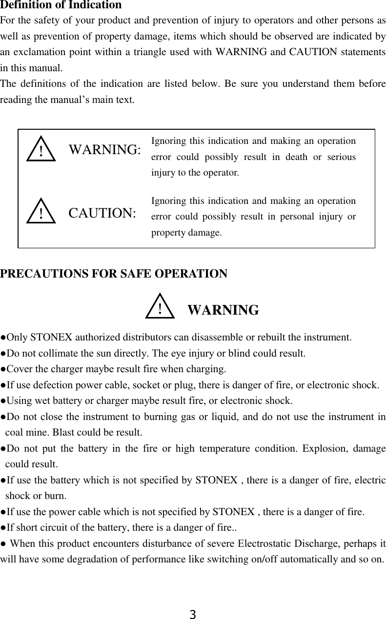 3 Definition of Indication           For the safety of your product and prevention of injury to operators and other persons as well as prevention of property damage, items which should be observed are indicated by an exclamation point within a triangle used with WARNING and CAUTION statements in this manual. The definitions of the indication are listed below. Be sure you understand them before reading the manual&rsquo;s main text.             PRECAUTIONS FOR SAFE OPERATION    ●Only STONEX authorized distributors can disassemble or rebuilt the instrument. ●Do not collimate the sun directly. The eye injury or blind could result. ●Cover the charger maybe result fire when charging. ●If use defection power cable, socket or plug, there is danger of fire, or electronic shock. ●Using wet battery or charger maybe result fire, or electronic shock. ●Do not close the instrument to burning gas or liquid, and do not use the instrument in coal mine. Blast could be result. ●Do  not  put  the  battery  in  the  fire  or  high  temperature  condition.  Explosion,  damage could result. ●If use the battery which is not specified by STONEX , there is a danger of fire, electric shock or burn. ●If use the power cable which is not specified by STONEX , there is a danger of fire. ●If short circuit of the battery, there is a danger of fire.. ● When this product encounters disturbance of severe Electrostatic Discharge, perhaps it will have some degradation of performance like switching on/off automatically and so on.   WARNING:  CAUTION: ！  WARNING ！ ！ Ignoring this indication and making an operation error  could  possibly  result  in  death  or  serious injury to the operator. Ignoring this indication and making an operation error  could  possibly  result  in  personal  injury  or property damage. 